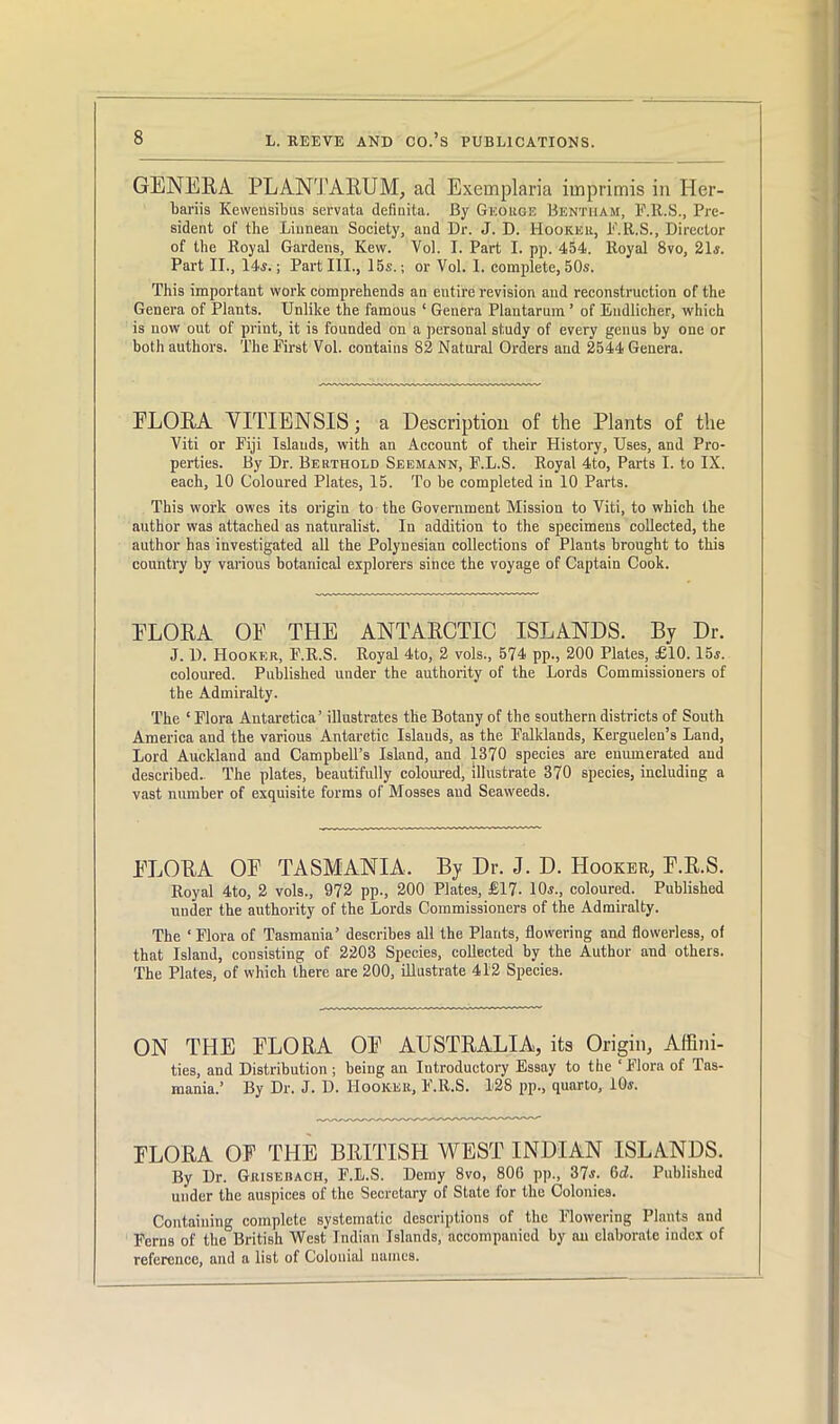 GENERA. PLANT ARUM, ad Exemplaria imprimis in Her- bariis Kewensibus servata definita. By George Bentiiam, F.R.S., Pre- sident of the Liunean Society, and Dr. J. D. Hooker, F.R.S., Director of the Royal Gardens, Kew. Vol. I. Part I. pp. 454. Royal 8vo, 21.?. Part II., 14i.; Part III., 15s.; or Vol. I. complete, 50s. This important work comprehends an entire revision and reconstruction of the Genera of Plants. Unlike the famous ‘ Genera Plantarum ’ of Eudlicher, which is now out of print, it is founded on a personal study of every genus by one or both authors. The First Vol. contains 82 Natural Orders and 2544 Genera. ELORA YITIENSIS; a Description of the Plants of the Viti or Fiji Islands, with an Account of their History, Uses, and Pro- perties. By Dr. Bertiiold Seemann, F.L.S. Royal 4to, Parts I. to IX. each, 10 Coloured Plates, 15. To be completed in 10 Parts. This work owes its origin to the Government Mission to Viti, to which the author was attached as naturalist. In addition to the specimens collected, the author has investigated all the Polynesian collections of Plants brought to this country by various botanical explorers since the voyage of Captain Cook. ELORA OE THE ANTARCTIC ISLANDS. By Dr. J. D. Hooker, F.R.S. Royal 4to, 2 vols., 574 pp., 200 Plates, £10. 15j. coloured. Published under the authority of the Lords Commissioners of the Admiralty. The * Flora Antarctica’ illustrates the Botany of the southern districts of South America and the various Antarctic Islauds, as the Falldands, Kerguelen’s Land, Lord Auckland and Campbell’s Island, and 1370 species are enumerated aud described- The plates, beautifully coloured, illustrate 370 species, including a vast number of exquisite forms of Mosses aud Seaweeds. ELORA OE TASMANIA. By Dr. J. D. Hooker, E.R.S. Royal 4to, 2 vols., 972 pp., 200 Plates, £17- 10.?., coloured. Published under the authority of the Lords Commissioners of the Admiralty. The ‘Flora of Tasmania’ describes all the Plants, flowering and flowerless, of that Island, consisting of 2203 Species, collected by the Author and others. The Plates, of which there are 200, Illustrate 412 Species. ON THE ELORA OE AUSTRALIA, its Origin, Affini- ties, and Distribution ; being an Introductory Essay to the ‘ Flora of Tas- mania.’ By Dr. J. D. Hooker, F.R.S. 128 pp., quarto, 10j. ELORA OF THE BRITISH WEST INDIAN ISLANDS. By Dr. GRiSEnACH, F.L.S. Demy 8vo, 806 pp., 37s. 6d. Published under the auspices of the Secretary of State for the Colonies. Containing complete systematic descriptions of the Flowering Plants and Ferns of the British West Indian Islands, accompanied by an elaborate index of reference, and a list of Colonial names.