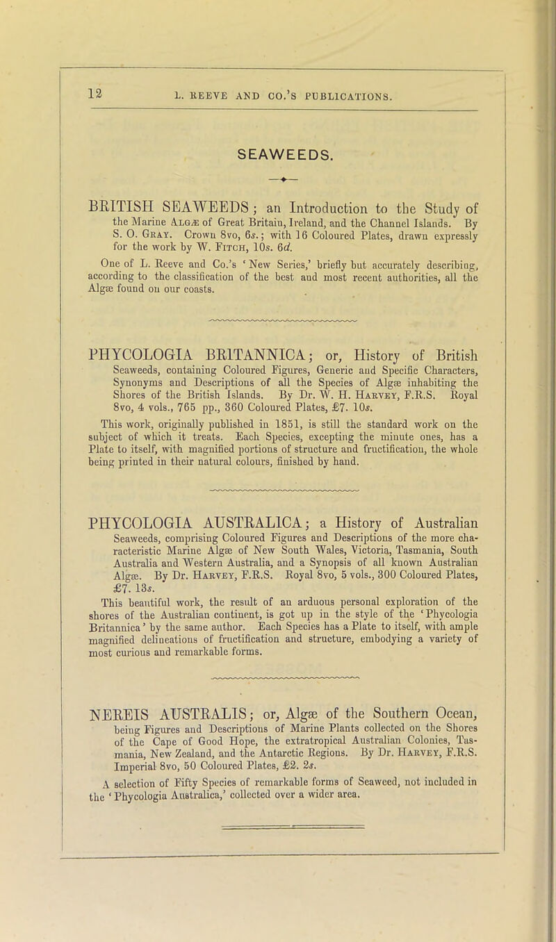 SEAWEEDS. BRITISH SEAWEEDS ; an Introduction to the Study of the Marine Alga: of Great Britain, Ireland, and the Channel Islands. By S. O. Gray. Crown 8vo, 6.v.; with 16 Coloured Plates, drawn expressly for the work by W. Fitch, 10s. 6d. One of L. Reeve and Co.’s ‘ New Series,’ briefly but accurately describing, according to the classification of the best and most recent authorities, all the Algae found on our coasts. PHYCOLOGrIA BR1TANNICA; or, History of British Seaweeds, containing Coloured Figures, Generic aud Specific Characters, Synonyms and Descriptions of all the Species of Algae inhabiting the. Shores of the British Islands. By Dr. W. H. Harvey, F.R.S. Royal 8vo, 4 vols., 765 pp., 360 Coloured Plates, £7- 10s. This work, originally published in 1851, is still the standard work on the subject of which it treats. Each Species, excepting the minute ones, has a Plate to itself, with magnified portions of structure and fructification, the whole being printed in their natural colours, finished by hand. PHYCOLOGIA AUSTRAL1CA; a History of Australian Seaweeds, comprising Coloured Figures and Descriptions of the more cha- racteristic Marine Alga; of New South Wales, Victoria, Tasmania, South Australia and Western Australia, and a Synopsis of all known Australian Algro. By Dr. Harvey, F.R.S. Royal 8vo, 5 vols., 300 Coloured Plates, £7. 13«. This beautiful work, the residt of an arduous personal exploration of the shores of the Australian continent, is got up in the style of the ‘ Phycologia Britannica’ by the same author. Each Species has a Plate to itself, with ample magnified delineations of fructification and structure, embodying a variety of most curious and remarkable forms. NEREIS AUSTRALIS ; or, Algae of the Southern Ocean, being Figures and Descriptions of Marine Plants collected on the Shores of the Cape of Good Flope, the extratropical Australian Colonies, Tas- mania, New Zealand, and the Antarctic Regions. By Dr. Harvey, F.R.S. Imperial 8vo, 50 Coloured Plates, £2. 2s. A selection of Fifty Species of remarkable forms of Seaweed, not included in the ‘ Phycologia Australica,’ collected over a wider area.