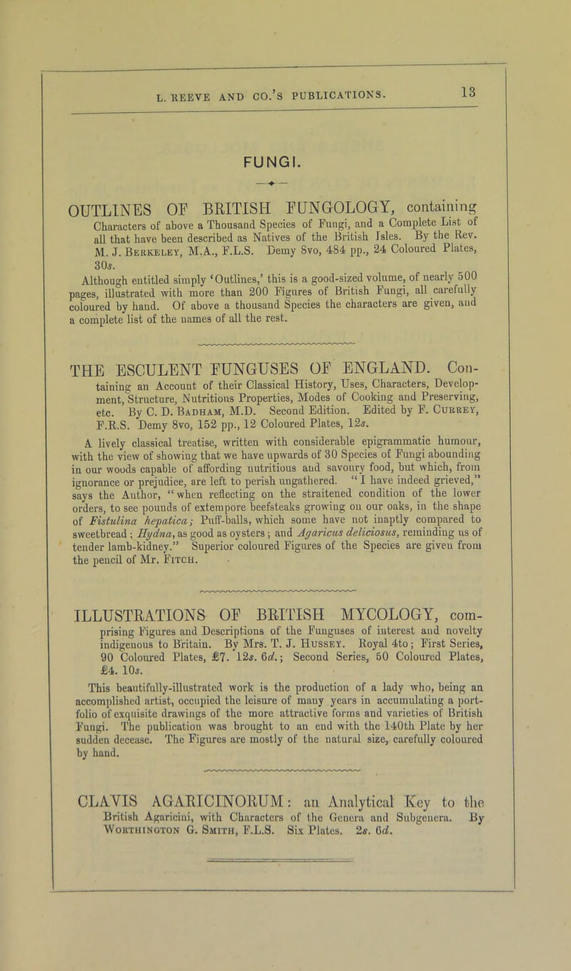 IS FUNGI. OUTLINES OE BRITISH E UNOOLOGY, containing Characters of above a Thousand Species of Fungi, and a Complete List of all that have been described as Natives of the British Isles. By the Rev. M. J. Berkeley, M.A., F.L.S. Demy 8vo, 484 pp., 24 Coloured Plates, 30s. Although eutitled simply ‘Outlines,’ this is a good-sized volume, of nearly 500 pages, illustrated with more than 200 Figures of British Fungi, all carefully coloured by hand. Of above a thousand Species the characters are given, and a complete list of the names of all the rest. THE ESCULENT EUNGUSES OE ENGLAND. Con- taining an Account of their Classical History, Uses, Characters, Develop- ment, Structure, Nutritious Properties, Modes of Cooking and Preserving, etc. By C. D. Badham, M.D. Second Edition. Edited by F. Currey, F.R.S. Demy 8vo, 152 pp., 12 Coloured Plates, 12s. A lively classical treatise, written with considerable epigrammatic humour, with the view of showing that we have upwards of 30 Species of Fungi abounding in our woods capable of affording nutritious and savoury food, but w hich, from ignorance or prejudice, are left to perish ungathered. “ I have indeed grieved,” says the Author, “when reflecting on the straitened condition of the lower orders, to see pounds of extempore beefsteaks growing on our oaks, in the shape of Fistulina hepatica; Puff-balls, which some have not inaptly compared to sweetbread ; Hydna, as good as oysters; and Agaricus deliciosus, reminding us of tender lamb-kidney.” Superior coloured Figures of the Species are giveu from the pencil of Mr. Fitch. ILLUSTRATIONS OF BRITISH MYCOLOGY, com- prising Figures and Descriptions of the Funguses of interest and novelty indigenous to Britain. By Mrs. T. J. Hussey. Royal 4to; First Series, 90 Coloured Plates, £7. 12s. 6d.\ Second Series, 50 Coloured Plates, £4. 10s. This beautifully-illustrated work is the production of a lady who, being an accomplished artist, occupied the leisure of many years in accumulating a port- folio of exquisite drawings of the more attractive forms and varieties of British Fungi. The publication was brought to an end with the 140th Plate by her sudden decease. The Figures are mostly of the natural size, carefully coloured by hand. CLAVIS AGARICINORUM: an Analytical Key to the British Agariciui, with Characters of the Genera and Subgeucra. By Worthington G. Smith, F.L.S. Six Plates. 2s. M.