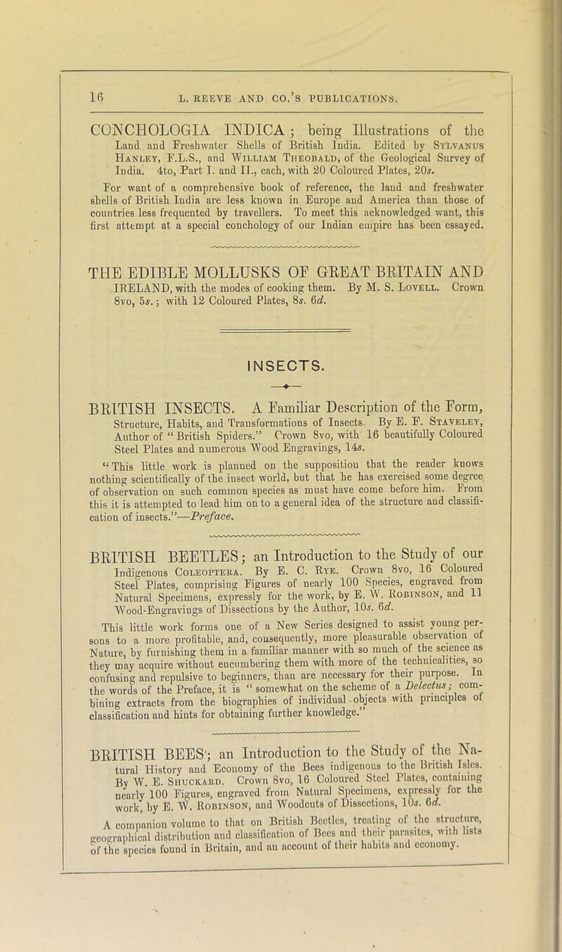 CONCHOLOGIA INDICA ; being Illustrations of the Land and Freshwater Shells of British India. Edited by Sylvanus Hanley, F.L.S., and William Theobald, of the Geological Survey of India. 4to, Part I. and II., each, with 20 Coloured Plates, 20,s. For want of a comprehensive book of reference, the land and freshwater shells of British India are less known in Europe and America than those of countries less frequented by travellers. To meet this acknowledged want, this first attempt at a special conchology of our Indian eiupire has been essayed. THE EDIBLE MOLLUSKS OE GREAT BRITAIN AND IRELAND, with the modes of cooking them. By M. S. Lovell. Crown 8vo, 5s.; with 12 Coloured Plates, 8,?. 6d. INSECTS. BRITISH INSECTS. A Eamiliar Description of the Eorm, Structure, Habits, and Transformations of Insects By E. F. Staveley, Author of “ British Spiders.” Crown 8vo, with 16 beautifully Coloured Steel Plates and numerous Wood Engravings, 14s. “This little work is planned on the supposition that the reader knows nothing scientifically of the insect world, but that he has exercised some degree of observation on such common species as must have come before him. From this it is attempted to lead him on to a geueral idea of the structure and classifi- cation of insects.”—Preface. BRITISH BEETLES; an Introduction to the Study of our Indigenous Coleoptera. By E. C. Rye. Crown 8vo, 16 Coloured Steel Plates, comprising Figures of nearly 100 Species, engraved Rom Natural Specimens, expressly for the work, by E. W. Robinson, and li Wood-Engravings of Dissections by the Author, ND. This little work forms one of a New Scries designed to assist young per- sons to a more profitable, and, consequently, more pleasurable observation of Nature, by furnishing them in a familiar manner with so much of the science as they may acquire without encumbering them with more ot the technicalities, so confusing and repulsive to beginners, than are necessary for their purpose. In the words of the Preface, it is “ somewhat on the scheme of a Delectus; com- bining extracts from the biographies of individual objects with principles ot classification and hints for obtaining further knowledge.” BRITISH BEES'; an Introduction to the Study of the Na- tural History and Economy of the Bees indigenous to the British Isles. By W E. Shuckard. Crown 8vo, 16 Coloured Steel Plates, containing nearly 100 Figures, engraved from Natural Specimens, expressly for the work, by E. W. Robinson, and Woodcuts of Dissections, 10.S. 6d. A companion volume to that on British Beetles, treating of the structure, eeoeraphical distribution and classification of Bees and their parasites, with lists of the species found in Britain, aud au account of their habits and economy.