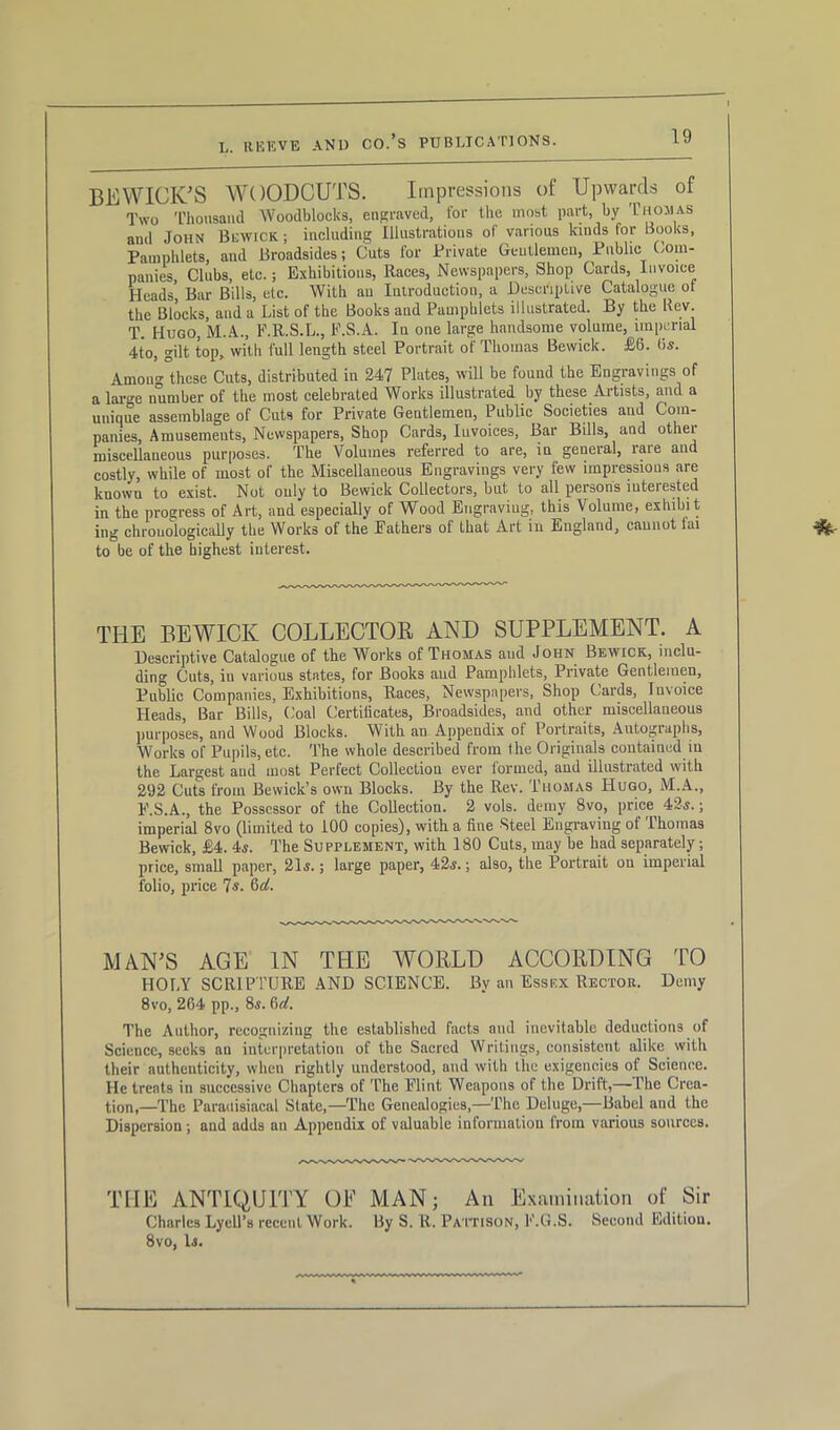 BEWICK’S WOODCUTS. Impressions of Upwards of Two Thousand Woodblocks, engraved, for the most part, by Thomas and John Bewick ; including Illustrations of various lands for Books, Pamphlets, aud Broadsides; Cuts for Private Gentlemen, Public Com- panies, Clubs, etc.; Exhibitions, Races, Newspapers, Shop Cards, Invoice Heads Bar Bills, etc. With an Introduction, a Descriptive Catalogue ot the Blocks, and a List of the Books and Pamphlets illustrated. By the Uev. T. Hugo, M.A., F.R.S.L., F.S.A. In one large handsome volume, imperial 4to, gilt top, with full length steel Portrait of Thomas Bewick. £6. (is. Amon^ these Cuts, distributed in 247 Plates, will be found the Engravings of a large number of the most celebrated Works illustrated by these Artists, and a unique assemblage of Cuts for Private Gentlemen, Public Societies aud Corn- panies, Amusements, Newspapers, Shop Cards, Invoices, Bar Bills, and othei miscellaneous purposes. The Volumes referred to are, in general, lare and costly, while of most of the Miscellaneous Engravings very few impressions are kuown to exist. Not only to Bewick Collectors, but to all persons interested in the progress of Art, and especially of Wood Engraving, this Volume, exhibit ing chronologically the Works of the Eathers of that Art in England, cannot fai to be of the highest interest. THE BEWICK COLLECTOR AND SUPPLEMENT. A Descriptive Catalogue of the Works of Thomas aud John Bewick, inclu- ding Cuts, in various states, for Books aud Pamphlets, Private Gentlemen, Public Companies, Exhibitions, Races, Newspapers, Shop Cards, Invoice Heads, Bar Bills, Coal Certificates, Broadsides, and other miscellaneous purposes, and Wood Blocks. With an Appendix of Portraits, Autographs, Works of Pupils, etc. The whole described from the Originals contained in the Largest aud most Perfect Collection ever formed, and illustrated with 292 Cuts from Bewick’s own Blocks. By the Rev. Thomas Hugo, M.A., F.S.A., the Possessor of the Collection. 2 vols. demy 8vo, price 42s.; imperial 8vo (limited to 100 copies), with a fine Steel Engraving of Thomas Bewick, £4. 4s. The Supplement, with 180 Cuts, may be had separately; price, small paper, 21s.; large paper, 42s.; also, the Portrait on imperial folio, price 7-s. 6ii. MAN’S AGE IN THE WORLD ACCORDING TO HOLY SCRIPTURE AND SCIENCE. By an Essex Rector. Demy 8vo, 264 pp., 8s. 6d. The Author, recognizing the established facts and inevitable deductions of Science, seeks an interpretation of the Sacred Writings, consistent alike with their authenticity, when rightly understood, and with the exigencies of Science. He treats in successive Chapters of The Flint Weapons of the Drift,— The Crea- tion,—The Paradisiacal State,—The Genealogies,—The Deluge,—Babel aud the Dispersion ; and adds an Appendix of valuable information from various sources. THE ANTIQUITY OE MAN; An Examination of Sir Charles LyclPs recent Work. By S. R. Pattison, F.G.S. Second Edition. 8vo, Is.