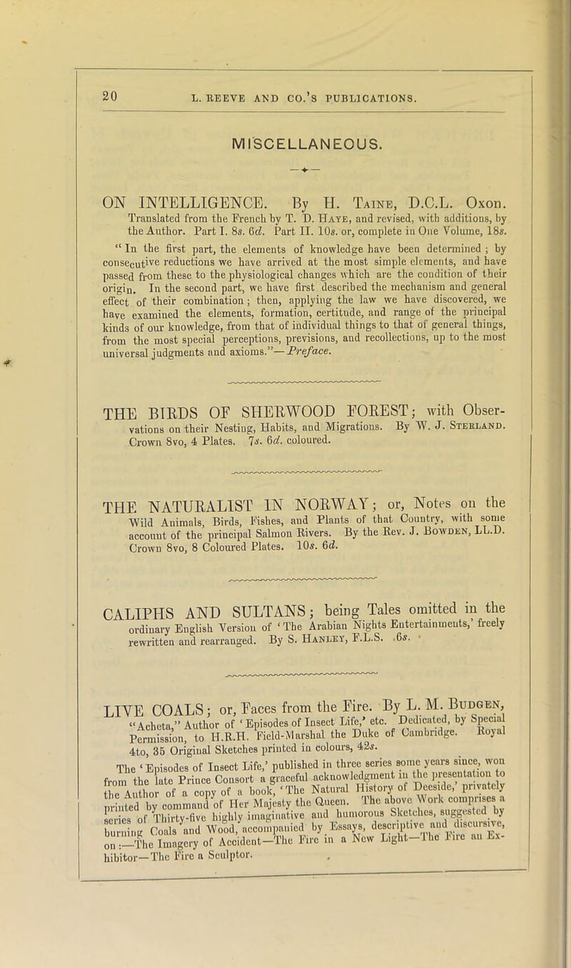 MISCELLANEOUS. ON INTELLIGENCE. By H. Taine, D.C.L. Oxon. Translated from the French by T. D. Haye, and revised, with additions, by the Author. Part I. 8s. 6d. Part II. 10s. or, complete in One Volume, 18s. “ In the first part, the elements of knowledge have been determined ; by conseCutive reductions we have arrived at the most simple elements, and have passed from these to the physiological changes which are the condition of their origin. In the second part, we have first described the mechanism and general effect of their combination; then, applying the law we have discovered,. we have examined the elements, formation, certitude, and range of the principal kinds of our knowledge, from that of individual things to that of general things, from the most special perceptions, previsions, and recollections, up to the most universal judgments and axioms.”— Preface. THE BIRDS OF SHERWOOD FOREST; with Obser- vations on their Nesting, Habits, and Migrations. By W. J. Stebland. Crown 8vo, 4 Plates. Is. Od. coloured. THE NATURALIST IN NORWAY; or, Notes on the Wild Animals, Birds, Fishes, and Plants of that Country, with some account of the principal Salmon Rivers. By the Rev. J. Bowden, LL.D. Crown 8vo, 8 Coloured Plates. 10«. 6d. CALIPHS AND SULTANS; being Tales omitted in the ordinary English Version of ‘ The Arabian Nights Entertainments,’ freely rewritten and rearranged. By S. Hanley, F.L.S. Os. LINE COALS; or, Faces from the Eire. By L.M.Budgen, “Acheta ” Author of ‘ Episodes of Insect Life,* etc. Dedicated, by Special Permission, to H.R.II. Field-Marshal the Duke of Cambridge. Royal 4to, 35 Original Sketches printed in colours, 42s. The ‘Episodes of Insect Life,’ published in three series some years since won from the late Prince Consort a graceful acknowledgment in the presentation to he Author of a copy of a book, ‘The Natural History of Dees.de,’ pnvately minted by command of Her Majesty the Queen. The above Work comprises a scries of Thirty-five highly imaginative and humorous Sketches, suggest! y burning Coals and Wood, accompanied by Essays, descriptive^ on—The Imagery of Accident-The Fire in a New Light-Ihc Fne an Lx- hibitor—The Fire a Sculptor.