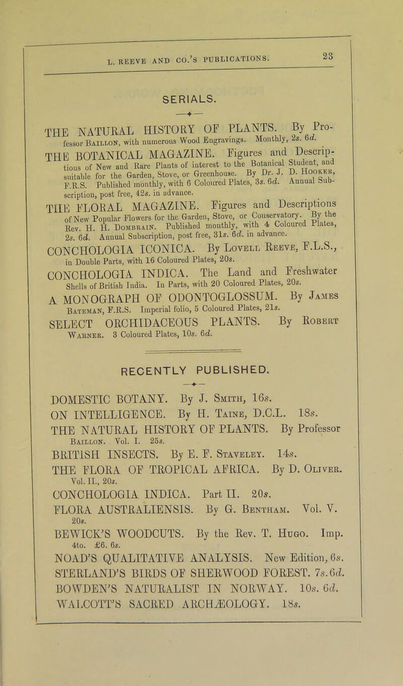 SERIALS. THE NATURAL HISTORY OF PLANTS By Pro- lessor Baillon, with numerous Wood Engravings. Monthly, 2s. bd. THE BOTANICAL MAGAZINE. Figures and Descrip- tions of New and Rare Plants of interest to the Botanical Student and suitable for the Garden, Stove, or Greenhouse. By Dr. J. D. Hooker, F.R.S. Published monthly, with 6 Coloured Plates, 3s. 6d. Annual Sub- scription, post free, 42s. in advance. THE FLORAL MAGAZINE. Figures and Descriptions of New Popular Flowers for the Garden, Stove, or Conservatory. By the Rev. H. H. Dombrain. Published monthly, with 4 Coloured Plates, 2s. 6ci. Annual Subscription, post free, 31s. 6d. in advance. CONCHOLOGIA ICONICA. By Lovell Reeve, F.L.S., in Double Parts, with 16 Coloured Plates, 20s. CONC HOLOGIA INDICA. The Land and Freshwater Shells of British India. In Parts, with 20 Coloured Plates, 20s. A MONOGRAPH OF ODONTOGLOSSUM. By James Bateman, F.R.S. Imperial folio, 5 Coloured Plates, 21s. SELECT ORCHIDACEOUS PLANTS. By Robert Warner. 3 Coloured Plates, 10s. 6d. RECENTLY PUBLISHED. — ♦ — DOMESTIC BOTANY. By J. Smith, 16s. ON INTELLIGENCE. By H. Taine, D.C.L. 18s. THE NATURAL HISTORY OE PLANTS. By Professor Baillon. Vol. I. 25s. BRITISH INSECTS. By E. F. Staveley. 14s. THE FLORA OE TROPICAL AFRICA. By D. Oliver. Vol. II., 20s. CONCIIOLOGIA INDICA. Part II. 20s. FLORA AUSTRALIENSIS. By G. Bentham. Vol. V. 20s. BEWICK'S WOODCUTS. By the Rev. T. Hugo. Imp. 4to. £6. 6s. NOAD’S QUALITATIVE ANALYSIS. New Edition, 6s. STERLAND'S BIRDS OE SHERWOOD FOREST. 7s.Gd. BOWDEN'S NATURALIST IN NORWAY. 10s. Gd. WALCOTT'S SACRED ARCHAEOLOGY. 18s.