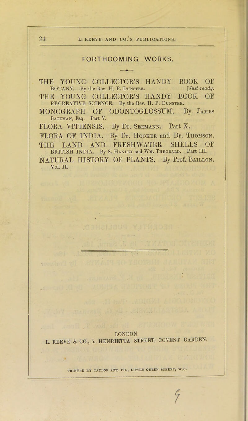 FORTHCOMING WORKS. THE YOUNG COLLECTOR’S HANDY BOOK OF BOTANY. By the Rev. H. P. Dunster. [Just ready. THE YOUNG COLLECTOR’S HANDY BOOK OF RECREATIVE SCIENCE. By the Rev. H. P. Dunster. MONOGRAPH OF ODONTOGLOSSUM. By James Bateman, Esq. Part V. FLORA VITIENSIS. By Dr. Seemann. Part, X. FLORA OF INDIA. By Dr. Hooker and Dr. Thomson. THE LAND AND FRESHWATER SHELLS OF BRITISH INDIA. By S. Hanley and Wii. Theobald. Part III. NATURAL HISTORY OF PLANTS. By Prof. Baillon. Vol. II. LONDON L. REEVE & CO., 5, HENRIETTA STREET, COVENT GARDEN. MINTED BY TAYI.OK and 00., LITTLE QUEEN STREET, W.O. 1