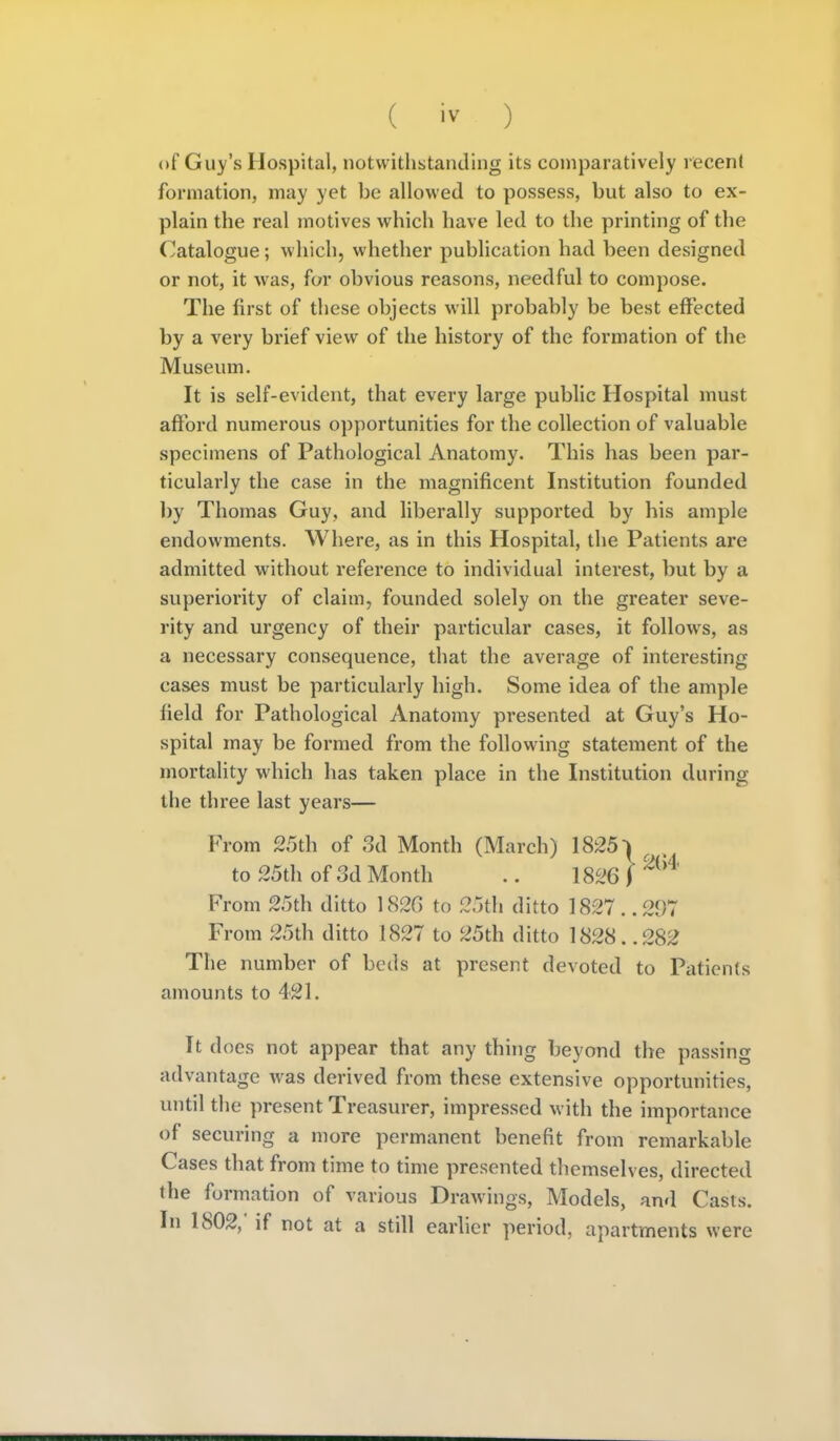 of Guy's Hospital, notwithstanding its comparatively recent formation, may yet be allowed to possess, but also to ex- plain the real motives which have led to the printing of the Catalogue; which, whether publication had been designed or not, it was, for obvious reasons, needful to compose. The first of these objects will probably be best effected by a very brief view of the history of the formation of the Museum. It is self-evident, that every large public Hospital must afford numei'ous opportunities for the collection of valuable specimens of Pathological Anatomy. This has been par- ticularly the case in the magnificent Institution founded l)y Thomas Guy, and liberally supported by his ample endowments. Where, as in this Hospital, the Patients are admitted without reference to individual interest, but by a superiority of claim, founded solely on the greater seve- rity and urgency of their particular cases, it follows, as a necessary consequence, that the average of interesting cases must be particularly high. Some idea of the ample field for Pathological Anatomy presented at Guy's Ho- spital may be formed from the following statement of the mortality which has taken place in the Institution during the three last years— From 25th of 3d Month (March) ^ to 25th of 3d Month .. 1826 ) From 25th ditto 1820 to 25th ditto 1827. .297 From 25th ditto 1827 to 25th ditto 1828. .282 The number of beds at present devoted to Patients amounts to 421. It does not appear that any thing beyond the passing advantage was derived from these extensive opportunities, until the present Treasurer, impressed with the importance of securing a more permanent benefit from remarkable Cases that from time to time presented themselves, directed the formation of various Drawings, Models, and Casts. In 1802,' if not at a still earlier ]>eriod, apartments were