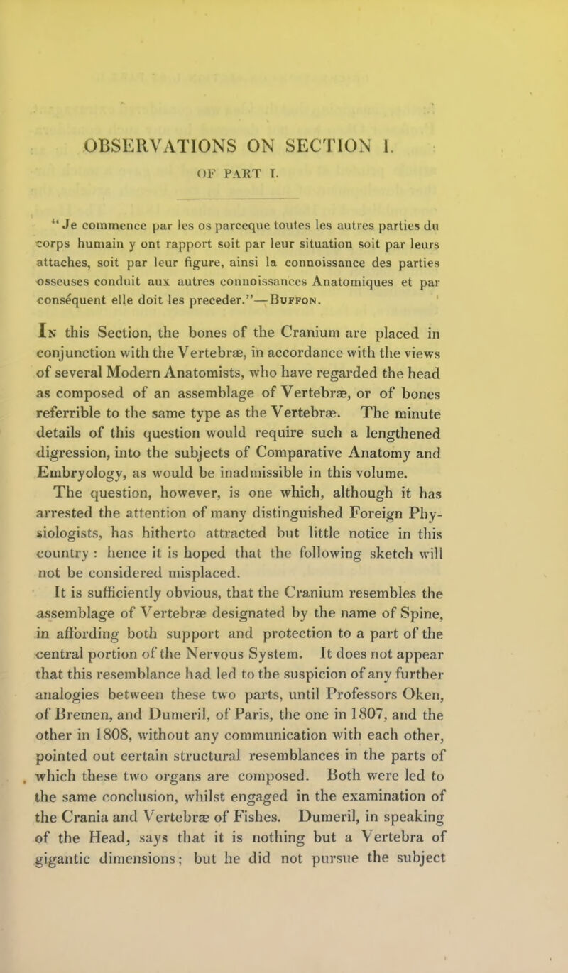 OF PART I.  Je commence par les os parceque toutes les autres parties du corps humain y ont rapport soit par leur situation soit par leurs attaches, soit par leur figure, ainsi la connoissance des parties osseuses conduit aux autres connoissances Anatomiques et par consequent elle doit les preceder.—Buffon. In this Section, the bones of the Cranium are placed in conjunction with the Vertebrae, in accordance with the views of several Modern Anatomists, who have regarded the head as composed of an assemblage of Vertebrae, or of bones referrible to the same type as the Vertebras. The minute details of this question would require such a lengthened digression, into the subjects of Comparative Anatomy and Embryology, as would be inadmissible in this volume. The question, however, is one which, although it has arrested the attention of many distinguished Foreign Phy- siologists, has hitherto attracted but little notice in this country : hence it is hoped that the following sketch will not be considered misplaced. It is sufficiently obvious, that the Cranium resembles the assemblage of Vertebrae designated by the name of Spine, in affording both support and protection to a part of the central portion of the Nervous System. It does not appear that this resemblance had led to the suspicion of any further analogies between these two parts, until Professors Oken, of Bremen, and Dumeril, of Paris, the one in 1807, and the other in 1808, without any communication with each other, pointed out certain structural resemblances in the parts of which these two organs are composed. Both were led to the same conclusion, whilst engaged in the examination of the Crania and Vertebrae of Fishes. Dumeril, in speaking of the Head, says that it is nothing but a Vertebra of gigantic dimensions; but he did not pursue the subject