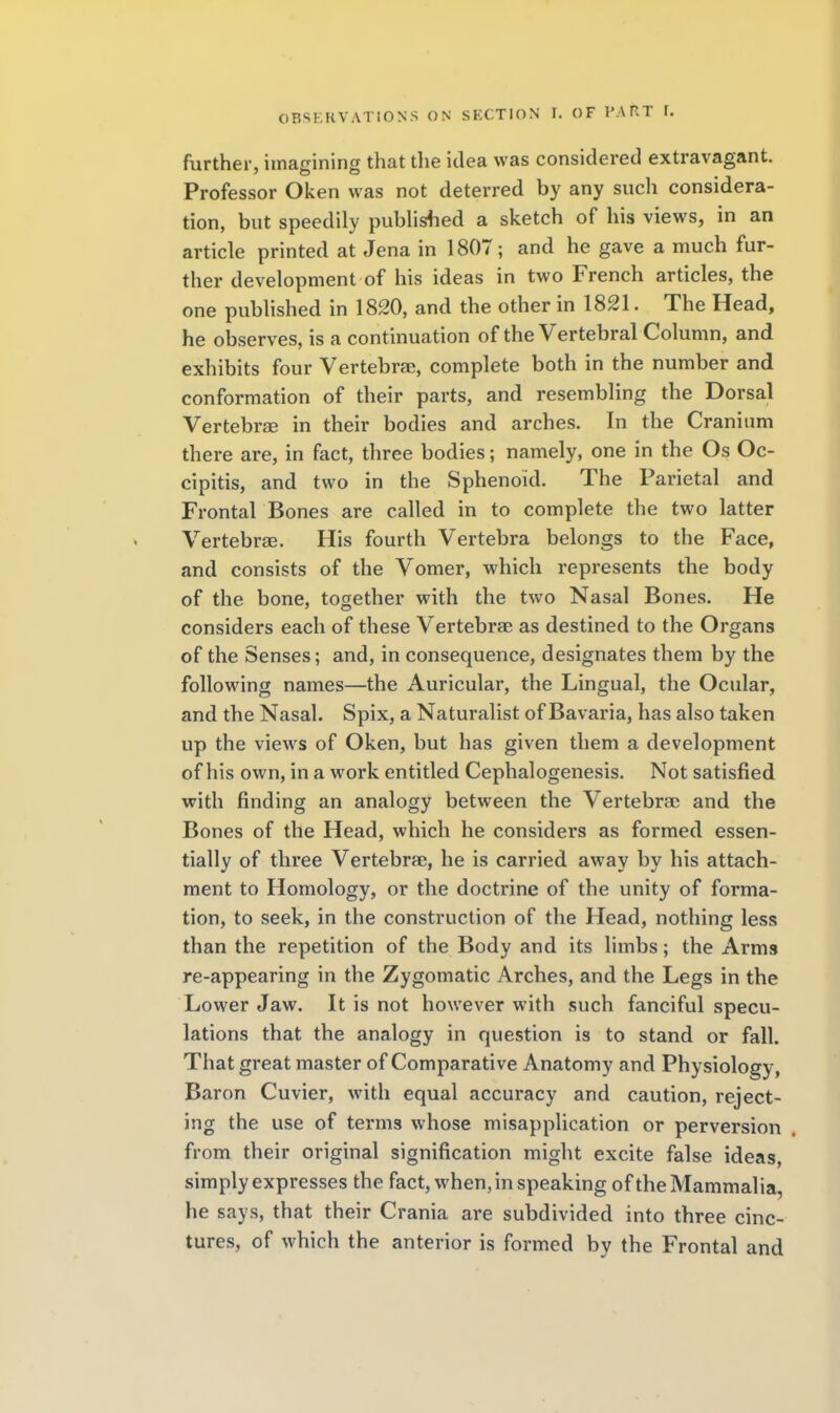 further, iinagininff that the idea was considered extravagant. Professor Oken was not deterred by any such considera- tion, but speedily pubUshed a sketch of his views, in an article printed at Jena in 1807; and he gave a much fur- ther development of his ideas in two French articles, the one published in 1820, and the other in 1821. The Head, he observes, is a continuation of the Vertebral Column, and exhibits four Vertebrae, complete both in the number and conformation of their parts, and resembling the Dorsal Vertebrse in their bodies and arches. In the Cranium there are, in fact, three bodies; namely, one in the Os Oc- cipitis, and two in the Sphenoid. The Parietal and Frontal Bones are called in to complete the two latter Vertebrae. His fourth Vertebra belongs to the Face, and consists of the Vomer, which represents the body of the bone, together with the two Nasal Bones. He considers each of these Vertebrae as destined to the Organs of the Senses; and, in consequence, designates them by the following names—the Auricular, the Lingual, the Ocular, and the Nasal. Spix, a Naturalist of Bavaria, has also taken up the views of Oken, but has given them a development of his own, in a work entitled Cephalogenesis. Not satisfied with finding an analogy between the Vertebrae and the Bones of the Head, which he considers as formed essen- tially of three Vertebrae, he is carried away by his attach- ment to Homology, or the doctrine of the unity of forma- tion, to seek, in the construction of the Head, nothing less than the repetition of the Body and its limbs; the Arms re-appearing in the Zygomatic Arches, and the Legs in the Lower Jaw. It is not however with such fanciful specu- lations that the analogy in question is to stand or fall. That great master of Comparative Anatomy and Physiology, Baron Cuvier, with equal accuracy and caution, reject- ing the use of terms whose misapplication or perversion from their original signification might excite false ideas, simply expresses the fact, when, in speaking of the Mammalia, he says, that their Crania are subdivided into three cinc- tures, of which the anterior is formed by the Frontal and