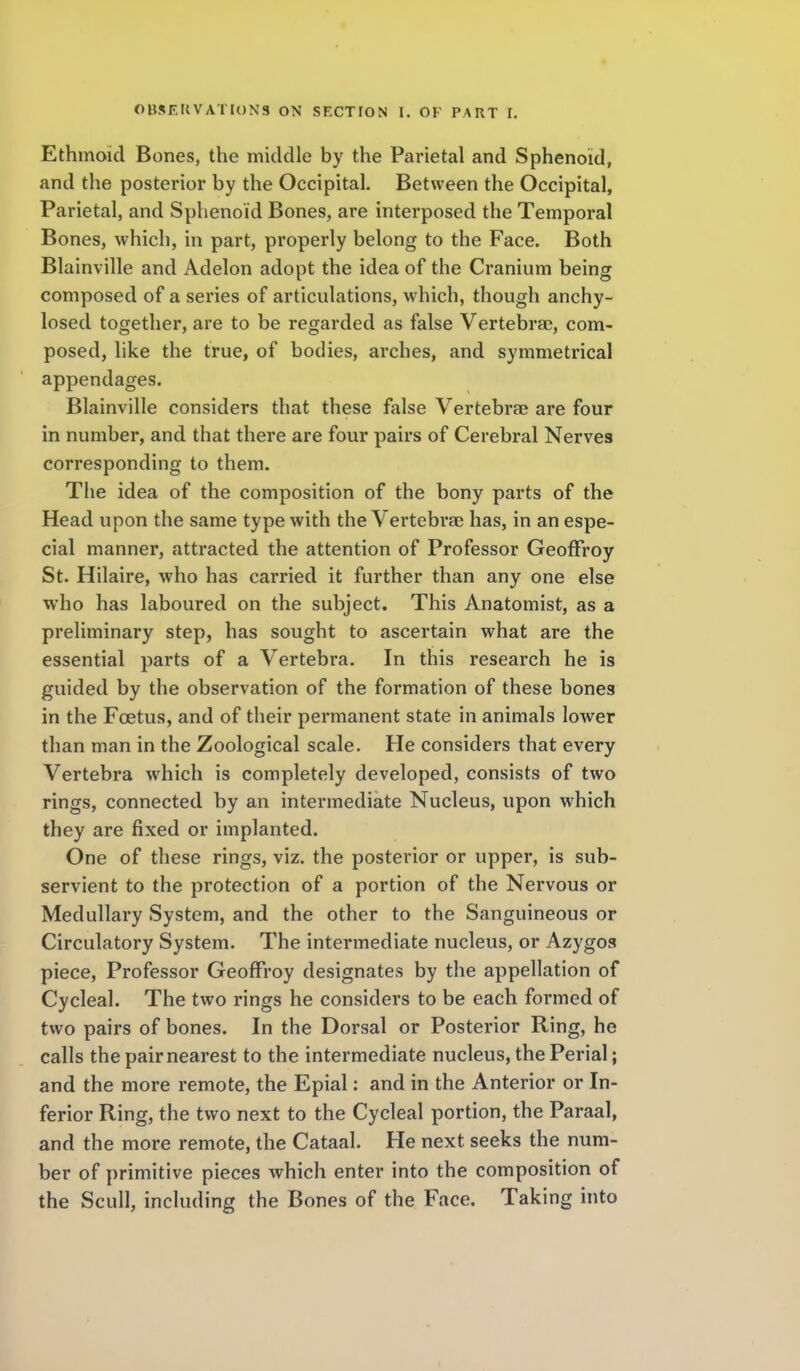 Ethmoid Bones, the middle by the Parietal and Sphenoid, and the posterior by the Occipital. Between the Occipital, Parietal, and Sphenoid Bones, are interposed the Temporal Bones, which, in part, properly belong to the Face. Both Blainville and Adelon adopt the idea of the Cranium being composed of a series of articulations, which, though anchy- losed together, are to be regarded as false Vertebrae, com- posed, hke the true, of bodies, arches, and symmetrical appendages. Blainville considers that these false Vertebrae are four in number, and that there are four pairs of Cerebral Nerves corresponding to them. The idea of the composition of the bony parts of the Head upon the same type with the Vertebrae has, in an espe- cial manner, attracted the attention of Professor GeofFroy St. Hilaire, who has carried it further than any one else who has laboured on the subject. This Anatomist, as a preliminary step, has sought to ascertain what are the essential parts of a Vertebra. In this research he is guided by the observation of the formation of these bones in the Foetus, and of their permanent state in animals lower than man in the Zoological scale. He considers that every Vertebra which is completely developed, consists of two rings, connected by an intermediate Nucleus, upon which they are fixed or implanted. One of these rings, viz. the posterior or upper, is sub- servient to the protection of a portion of the Nervous or Medullary System, and the other to the Sanguineous or Circulatory System. The intermediate nucleus, or Azygos piece. Professor GeofFroy designates by the appellation of Cycleal. The two rings he considers to be each formed of two pairs of bones. In the Dorsal or Posterior Ring, he calls the pair nearest to the intermediate nucleus, the Perial; and the more remote, the Epial: and in the Anterior or In- ferior Ring, the two next to the Cycleal portion, the Paraal, and the more remote, the Cataal. He next seeks the num- ber of primitive pieces which enter into the composition of the Scull, including the Bones of the Face. Taking into