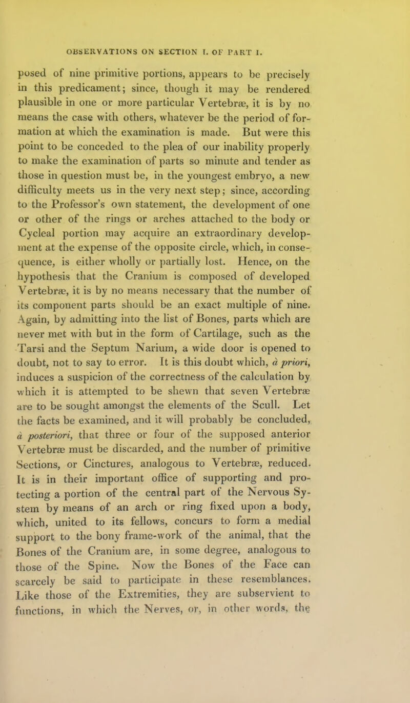 posed of nine primitive portions, appears to be precisely in this predicament; since, though it may be rendered plausible in one or more particular Vertebrae, it is by no means the case with others, whatever be the period of for- mation at which the examination is made. But were this point to be conceded to the plea of our inability properly to make the examination of parts so minute and tender as those in question must be, in the youngest embryo, a new difficulty meets us in the very next step; since, according to the Professor's own statement, the development of one or other of the rings or arches attached to the body or Cycleal portion may acquire an extraordinary develop- ment at the expense of the opposite circle, which, in conse- ({uence, is either wholly or ])artially lost. Hence, on the hypothesis that the Cranium is composed of developed Vertebrae, it is by no means necessary that the number of its component parts should be an exact multiple of nine. Again, by admitting into the list of Bones, parts which are never met with but in the form of Cartilage, such as the Tarsi and the Septum Narium, a wide door is opened to doubt, not to say to error. It is this doubt which, d priori, induces a suspicion of the correctness of the calculation by which it is attempted to be shewn that seven Vertebrae are to be sought amongst the elements of the Scull. Let the facts be examined, and it will probably be concluded, d posteriori, that three or four of the supposed anterior Vertebrae must be discarded, and the number of primitive Sections, or Cinctures, analogous to Vertebra;, reduced. It is in their important office of supporting and pro- tecting a portion of the central part of the Nervous Sy- stem by means of an arch or ring fixed upon a body, which, united to its fellows, concurs to form a medial support to the bony frame-work of the animal, that the Bones of the Cranium are, in some degree, analogous to those of the Spine. Now the Bones of the Face can scarcely be said to participate in these resemblances. Like those of the Extremities, they are subservient to fjinctions, in which the Nerves, or, in other words, the