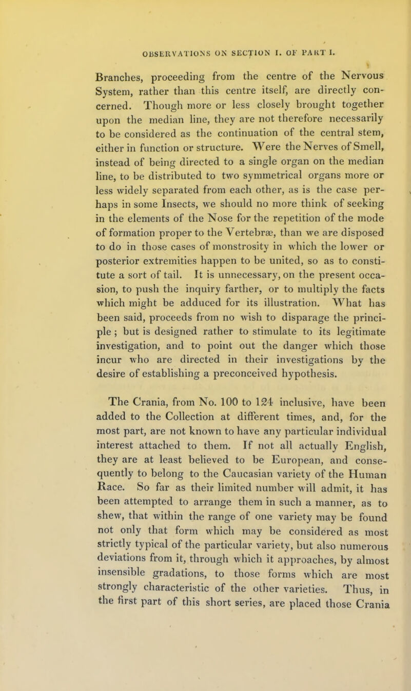 Branches, proceeding from the centre of the Nervous System, rather than this centre itself, are directly con- cerned. Though more or less closely brought together upon the median line, they are not therefore necessarily to be considered as the continuation of the central stem, either in function or structure. Were the Nerves of Smell, instead of being directed to a single organ on the median line, to be distributed to two symmetrical organs more or less widely separated from each other, as is the case per- haps in some Insects, we should no more think of seeking in the elements of the Nose for the repetition of the mode of formation proper to the Vertebrae, than we are disposed to do in those cases of monstrosity in which the lower or posterior extremities happen to be united, so as to consti- tute a sort of tail. It is unnecessary, on the present occa- sion, to push the inquiry farther, or to multiply the facts which might be adduced for its illustration. What has been said, proceeds from no wish to disparage the princi- ple ; but is designed rather to stimulate to its legitimate investigation, and to point out the danger which those incur who are directed in their investigations by the desire of establishing a preconceived hypothesis. The Crania, from No. 100 to 124 inclusive, have been added to the Collection at different times, and, for the most part, are not known to have any particular individual interest attached to them. If not all actually English, they are at least believed to be European, and conse- quently to belong to the Caucasian variety of the Human Race. So far as their limited number will admit, it has been attempted to arrange them in such a manner, as to shew, that within the range of one variety may be found not only that form which may be considered as most strictly typical of the particular variety, but also numerous deviations from it, through which it approaches, by almost insensible gradations, to those forms which are most strongly characteristic of the other varieties. Thus, in the first part of this short series, are placed those Crania