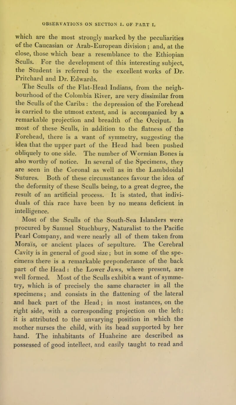 which are the most strongly marked by the peculiarities of the Caucasian or Arab-European division ; and, at the close, those which bear a resemblance to the Ethiopian Sculls. For the development of this interesting subject, the Student is referred to the excellent works of Dr. Pritchard and Dr. Edwards. The Sculls of the Flat-Head Indians, fr om the neigh- bourhood of the Colombia River, are very dissimilar from the Sculls of the Caribs : the depression of the Forehead is carried to the utmost extent, and is accompanied by a remarkable projection and breadth of the Occiput. In most of these Sculls, in addition to the flatness of the Forehead, there is a want of symmetry, suggesting the idea that the upper part of the Head had been pushed obliquely to one side. The number of Wormian Bones is also worthy of notice. In several of the Specimens, they are seen in the Coronal as well as in the Lambdoidal Sutures. Both of these circumstances favour the idea of the deformity of these Sculls being, to a great degree, the result of an artificial process. It is stated, that indivi- duals of this race have been by no means deficient in intelligence. Most of the Sculls of the South-Sea Islanders were procured by Samuel Stuchbury, Naturalist to the Pacific Pearl Company, and were nearly all of them taken from Moral's, or ancient places of sepulture. The Cerebral Cavity is in general of good size; but in some of the spe- cimens there is a remarkable preponderance of the back part of the Head: the Lower Jaws, where present, are well formed. Most of the Sculls exhibit a want of symme- try, which is of precisely the same character in all the specimens; and consists in the flattening of the lateral and back part of the Head; in most instances, on the right side, with a corresponding projection on the left: it is attributed to the unvarying position in which the mother nurses the child, with its head supported by her hand. The inhabitants of Huaheine are described as possessed of good intellect, and easily taught to read and