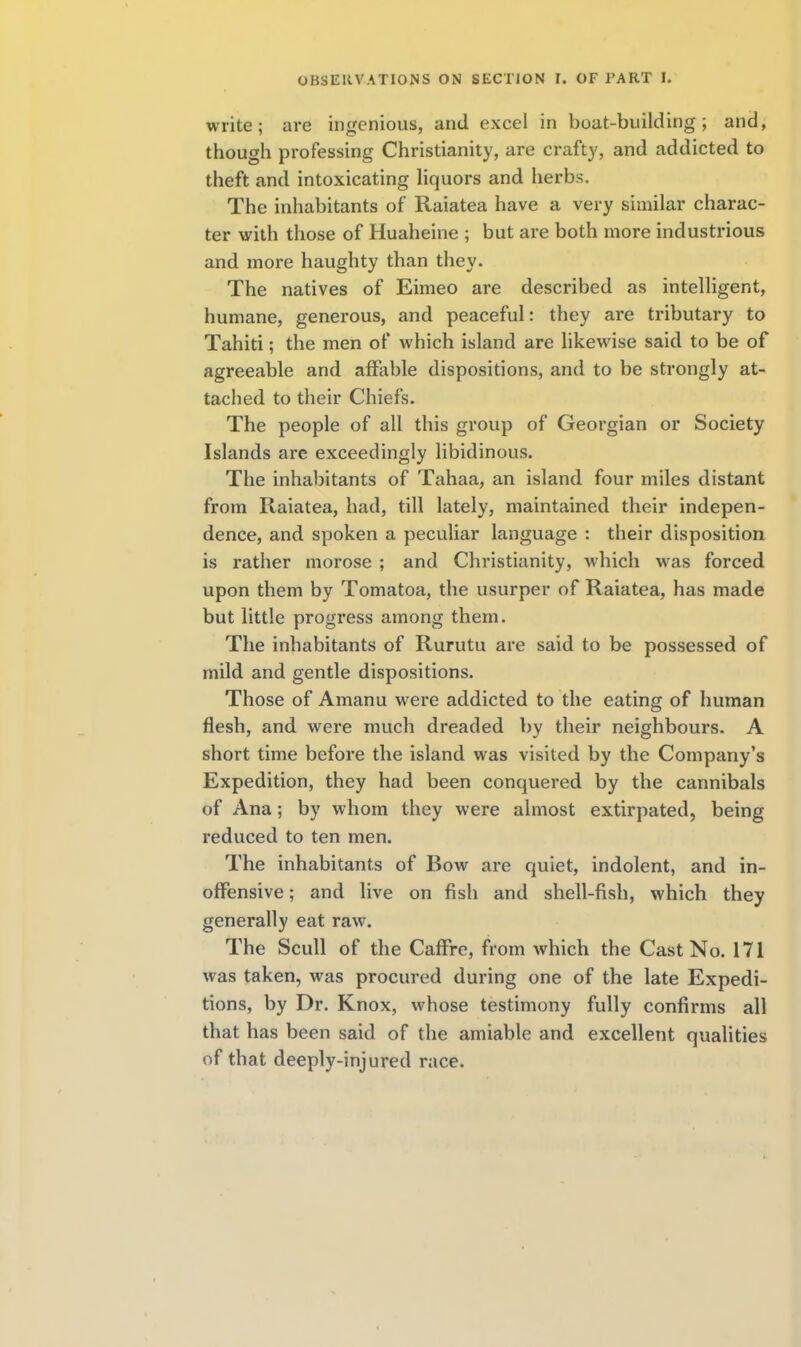 write; are ingenious, and excel in boat-building; and, though professing Christianity, are crafty, and addicted to theft and intoxicating liquors and herbs. The inhabitants of Raiatea have a very similar charac- ter with those of Huaheine ; but are both more industrious and more haughty than they. The natives of Eimeo are described as intelligent, humane, generous, and peaceful: they are tributary to Tahiti; the men of which island are likewise said to be of agreeable and affable dispositions, and to be strongly at- tached to their Chiefs. The people of all this group of Georgian or Society Islands are exceedingly libidinous. The inhabitants of Tahaa, an island four miles distant from Raiatea, had, till lately, maintained their indepen- dence, and spoken a peculiar language : their disposition is rather morose ; and Christianity, which was forced upon them by Tomatoa, the usurper of Raiatea, has made but little progress among them. The inhabitants of Rurutu are said to be possessed of mild and gentle dispositions. Those of Amanu were addicted to the eating of human flesh, and were much dreaded by their neighbours. A short time before the island was visited by the Company's Expedition, they had been conquered by the cannibals of Ana; by whom they were almost extirpated, being reduced to ten men. The inhabitants of Bow are quiet, indolent, and in- offensive ; and live on fish and shell-fish, which they generally eat raw. The Scull of the Caffre, from which the Cast No. 171 was taken, was procured during one of the late Expedi- tions, by Dr. Knox, whose testimony fully confirms all that has been said of the amiable and excellent qualities of that deeply-injured race.