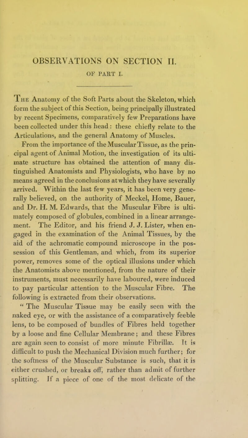 OF PART I. The Anatomy of the Soft Parts about the Skeleton, which form the subject of this Section, being principally illustrated by recent Specimens, comparatively few Preparations have been collected under this head : these chiefly relate to the Articulations, and the general Anatomy of Muscles. From the importance of the Muscular Tissue, as the prin- cipal agent of Animal Motion, the investigation of its ulti- mate structure has obtained the attention of many dis- tinguished Anatomists and Physiologists, who have by no means agreed in the conclusions at which they have severally arrived. Within the last few years, it has been very gene- rally believed, on the authority of Meckel, Home, Bauer, and Dr. H. M. Edwards, that the Muscular Fibre is ulti- mately composed of globules, combined in a linear arrange- ment. The Editor, and his friend J. J. Lister, when en- gaged in the examination of the Animal Tissues, by the aid of the achromatic compound microscope in the pos- session of this Gentleman, and which, from its superior power, removes some of the optical illusions under which the Anatomists above mentioned, from the nature of their instruments, must necessarily have laboured, were induced to pay particular attention to the Muscular Fibre. The following is extracted from their observations.  The Muscular Tissue may be easily seen with the naked eye, or with the assistance of a comparatively feeble lens, to be composed of bundles of Fibres held together by a loose and fine Cellular Membrane; and these Fibres are again seen to consist of more minute Fibrillse. It is difficult to push the Mechanical Division much further; for the softness of the Muscular Substance is such, that it is either crushed, or breaks off, rather than admit of further splitting, if a piece of one of the most delicate of the