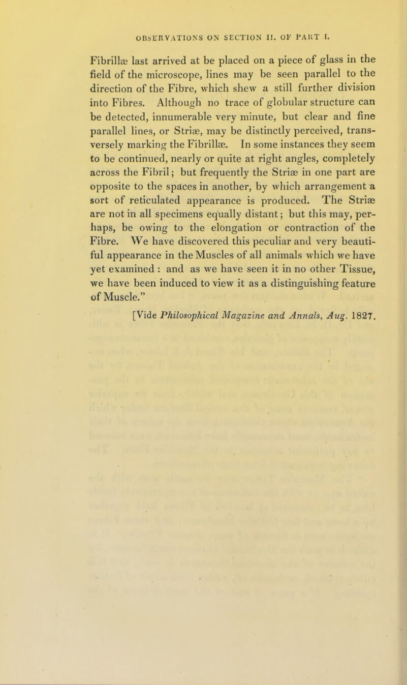 Fibrillas last arrived at be placed on a piece of glass in the field of the microscope, lines may be seen parallel to the direction of the Fibre, which shew a still further division into Fibres. Although no trace of globular structure can be detected, innumerable very minute, but clear and fine parallel lines, or Striae, may be distinctly perceived, trans- versely marking the Fibrilla. In some instances they seem to be continued, nearly or quite at right angles, completely across the Fibril; but frequently the Striee in one part are opposite to the spaces in another, by which arrangement a sort of reticulated appearance is produced. The Striae are not in all specimens equally distant; but this may, per- haps, be owing to the elongation or contraction of the Fibre. We have discovered this peculiar and very beauti- ful appearance in the Muscles of all animals which we have yet examined : and as we have seen it in no other Tissue, we have been induced to view it as a distinguishing feature of Muscle. [Vide Philosophical Magazine and Annals, Au§. 1827.