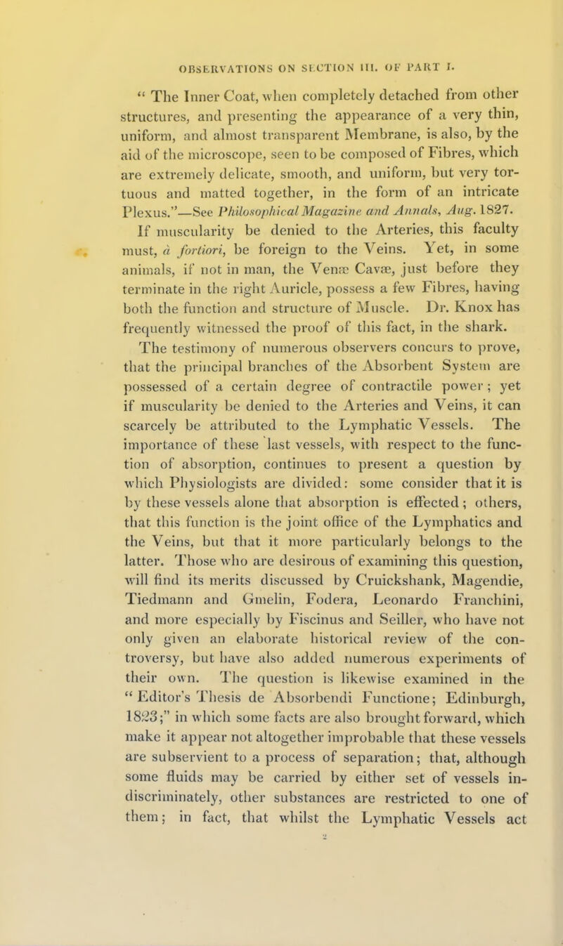  The Inner Coat, when completely detached from other structures, and presenting the appearance of a very thin, uniform, and almost transparent Membrane, is also, by the aid of the microscope, seen to be composed of Fibres, which are extremely delicate, smooth, and uniform, but very tor- tuous and matted together, in the form of an intricate Plexus.—See Philosophical Magazive and Annals, Aug. 1827. If muscularity be denied to the Arteries, this faculty must, d fortiori, be foreign to the Veins. Yet, in some animals, if not in man, the Ventr Cava?, just before they terminate in the right Auricle, possess a few Fibres, having both the function and structure of Muscle. Dr. Knox has frequently witnessed the proof of this fact, in the shark. The testimony of numerous observers concurs to prove, that the principal branches of the Absorbent System are possessed of a certain degree of contractile power ; yet if muscularity be denied to the Arteries and Veins, it can scarcely be attributed to the Lymphatic Vessels. The importance of these last vessels, with respect to the func- tion of absorption, continues to present a question by which Physiologists are divided: some consider that it is by these vessels alone that absorption is effected; others, that this function is the joint office of the Lymphatics and the Veins, but that it more particularly belongs to the latter. Those who are desirous of examining this question, will find its merits discussed by Cruickshank, Magendie, Tiedmann and Gmelin, Fodera, Leonardo Franchini, and more especially by Fiscinus and Seiller, who have not only given an elaborate historical review of the con- troversy, but have also added numerous experiments of their own. The question is likewise examined in the  Editor's Thesis de Absorbendi Functione; Edinburgh, 18;2o; in which some facts are also brought forward, which make it appear not altogether improbable that these vessels are subservient to a process of separation; that, although some fluids may be carried by either set of vessels in- discriminately, other substances are restricted to one of them; in fact, that whilst the Lymphatic Vessels act