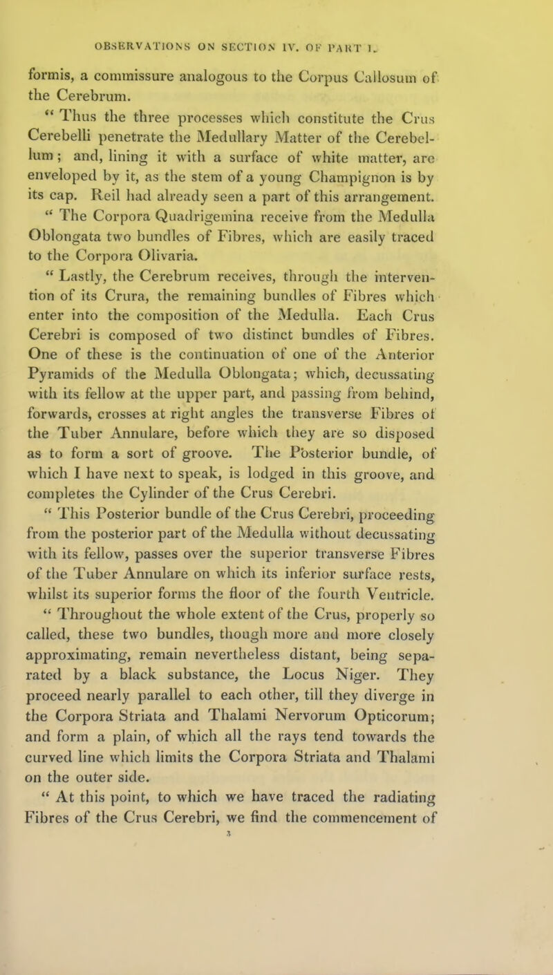 formis, a commissure analogous to the Corpus Callosum of the Cerebrum. *' Thus the three processes which constitute the Crus CerebeUi penetrate the Medullary Matter of the Cerebel- lum ; and, lining it with a surface of white matter, are enveloped by it, as the stem of a young Champignon is by its cap. Reil had already seen a part of this arrangement. The Corpora Quadrigemina receive from the Medulla Oblongata two bundles of Fibres, which are easily traced to the Corpora Olivaria.  Lastly, the Cerebrum receives, through the interven- tion of its Crura, the remaining bundles of Fibres which enter into the composition of the Medulla. Each Crus Cerebri is composed of two distinct bundles of Fibres. One of these is the continuation of one of the Anterior Pyramids of the Medulla Oblongata; which, decussating with its fellow at the upper part, and passing from behind, forwards, crosses at right angles the transverse Fibi'es of the Tuber Annulare, before which they are so disposed as to form a sort of groove. The Posterior bundle, of which I have next to speak, is lodged in this groove, and completes the Cylinder of the Crus Cerebri.  This Posterior bundle of the Crus Cerebri, proceeding from the posterior part of the Medulla without decussating with its fellow, passes over the superior transverse Fibres of the Tuber Annulare on which its inferior surface rests, whilst its superior forms the floor of the fourth Ventricle.  Throughout the whole extent of the Crus, properly so called, these two bundles, though more and more closely approximating, remain nevertheless distant, being sepa- rated by a black substance, the Locus Niger. They proceed nearly parallel to each other, till they diverge in the Corpora Striata and Thalami Nervorum Opticorum; and form a plain, of which all the rays tend towards the curved line which limits the Corpora Striata and Thalami on the outer side.  At this point, to which we have traced the radiating Fibres of the Crus Cerebri, we find the commencement of