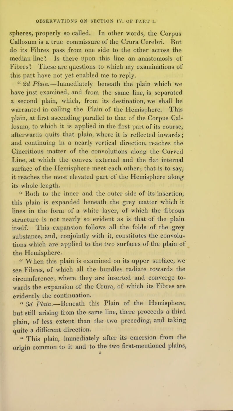 spheres, properly so called. In other w ords, the Corpus Callosum is a true commissure of the Crura Cerebri. But do its Fibres pass .from one side to the other across the median line? Is there upon this line an anastomosis of Fibres? These are questions to which my examinations of this part have not yet enabled me to reply.  2d Plain.—Immediately beneath the plain which w^e have just examined, and from the same line, is separated a second plain, which, from its destination, we shall be warranted in calling the Plain of the Hemisphere. This plain, at first ascending parallel to that of the Corpus Cal- losum, to which it is applied in the first part of its course, afterwards quits that plain, where it is reflected inwards; and continuing in a nearly vertical direction, reaches the Cineritious matter of the convolutions alont; the Curved Line, at which the convex external and the flat internal surface of the Hemisphere meet each other; that is to say, it reaches the most elevated part of the Hemisphere along its whole length.  Both to the inner and the outer side of its insertion, this plain is expanded beneath the grey matter which it lines in the form of a white layer, of which the fibrous structure is not nearly so evident as is that of the plain itself. This expansion follows all the folds of the grey substance, and, conjointly with it, constitutes the convolu- tions which are applied to the two surfaces of the plain of the Hemisphere.  When this plain is examined on its upper surface, we see Fibres, of which all the bundles radiate towards the circumference; where they are inserted and converge to- wards the expansion of the Crura, of which its Fibres are evidently the continuation.  Sd Plain.—Beneath this Plain of the Hemisphere, but still arising from the same line, there proceeds a third plain, of less extent than the two preceding, and taking quite a different direction.  This plain, immediately after its emersion from the ori«nn common to it and to the two first-mentioned plains,