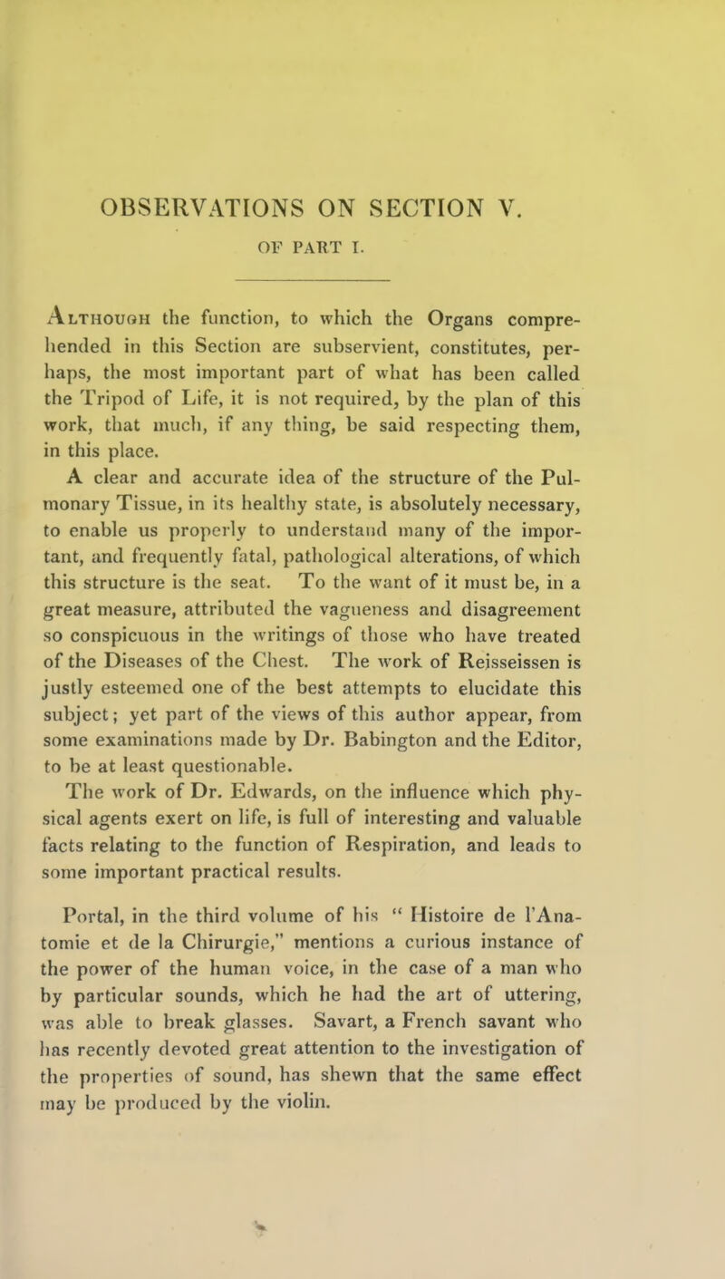 OF PART I. Although the function, to which the Organs compre- hended in this Section are subservient, constitutes, per- haps, the most important part of what has been called the Tripod of Life, it is not required, by the plan of this work, that much, if any thing, be said respecting them, in this place. A clear and accurate idea of the structure of the Pul- monary Tissue, in its healthy state, is absolutely necessary, to enable us properly to understand many of the impor- tant, and frequently fatal, pathological alterations, of which this structure is the seat. To the want of it must be, in a great measure, attributed the vagueness and disagreement so conspicuous in the writings of those who have treated of the Diseases of the Chest. The work of Rejsseissen is justly esteemed one of the best attempts to elucidate this subject; yet part of the views of this author appear, from some examinations made by Dr. Babington and the Editor, to be at least questionable. The work of Dr. Edwards, on the influence which phy- sical agents exert on life, is full of interesting and valuable facts relating to the function of Respiration, and leads to some important practical results. Portal, in the third volume of his  Histoire de I'Ana- tomie et de la Chirurgie, mentions a curious instance of the power of the human voice, in the case of a man who by particular sounds, which he had the art of uttering, was able to break glasses. Savart, a French savant who has recently devoted great attention to the investigation of the properties of sound, has shewn that the same effect may be produced by the violin.