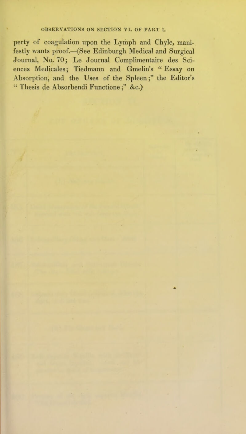 perty of coagulation upon the Lymph and Chyle, mani- festly wants proof.—(See Edinburgh Medical and Surgical Journal, No. 70; Le Journal Complimentaire des Sci- ences Medicales; Tiedmann and Gmelin's  Essay on Absorption, and the Uses of the Spleen; the Editor's  Thesis de Absorbendi Functione&c.)