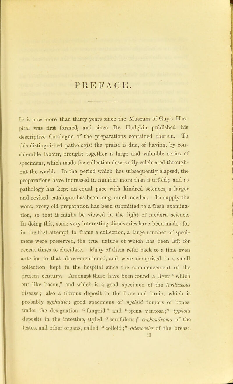 PREFACE. It is now more than thirty years since the Museum of Guy's Hos- pital was first formed, and since Dr. Hodgkin published his descriptive Catalogue of the prepai'ations contained therein. To this distinguished pathologist the praise is due, of having, by con- siderable labour, brought together a large and valuable series of specimens, which made the collection deservedly celebrated through- out the world. In the period which has subsequently elapsed, the preparations have increased in number more than fourfold; and as pathology has kept an equal pace with kindred sciences, a larger and revised catalogue has been long much needed. To supply the want, every old preparation has been submitted to a fresh examina- tion, so that it might be viewed in the light of modern science. In doing this, some very interesting discovex'ies have been made: for in the first attempt to frame a collection, a large number of speci- mens were preserved, the true nature of which has been left for recent times to elucidate. Many of them refer back to a time even anterior to that above-mentioned, and were comprised in a small collection kept in the hospital since the commencement of the present century. Amongst these have been found a liver which ci;t like bacon, and which is a good specimen of the larclaceous disease; also a fibrous deposit in the liver and brain, which is probably syphilitic; good specimens of myeloid tumors of bones, under the designation  fungoid  and  spina ventosa ; typhoid deposits in the intestine, styled  scrofulous; enchondroma of the testes, and other organs, called  colloid adenoceles of the breast,