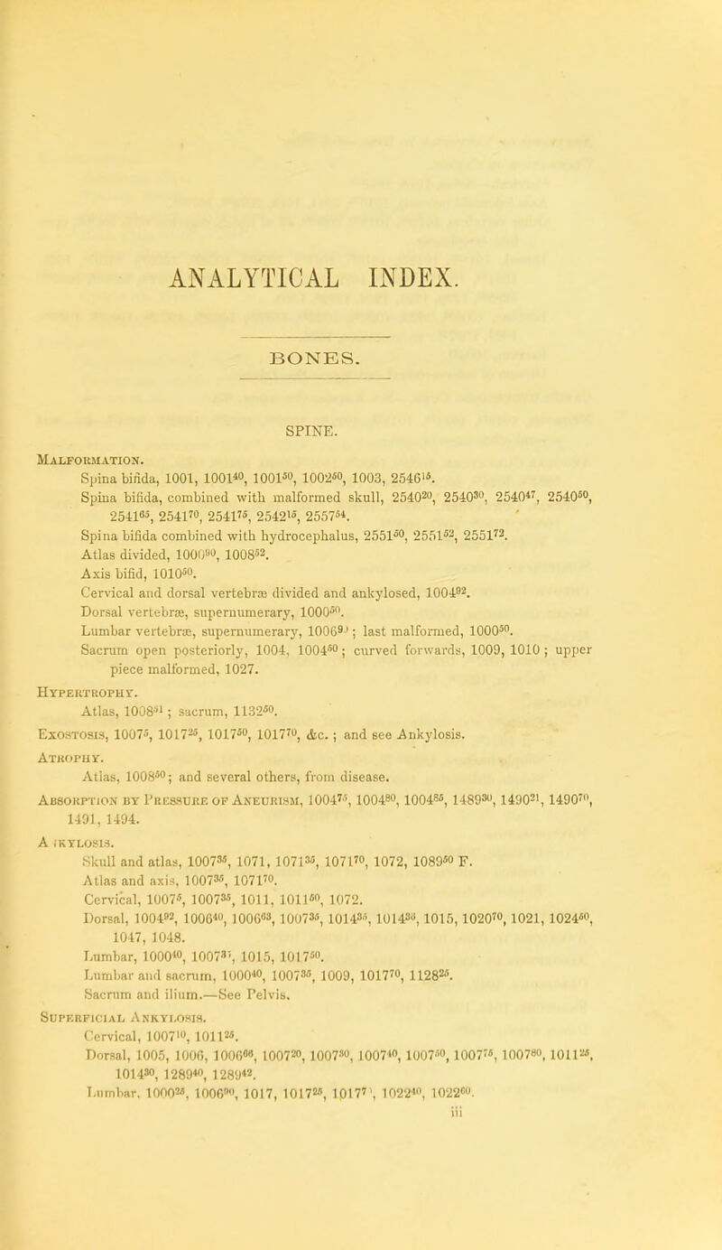 ANALYTICAL INDEX. BONES. SPINE. Malformation. Spina binda, 1001, 1001«, lOOl^o, 1002«o, 1003, 2546i«. Spina bifida, combined witli malformed skull, 25402U, 254030, 2540*', 254050, 2541«, 254170, 25417°', 2542i«, 25575*. Spina bifida combined with hydrocephalus, 2551*, 2551^2, 255173. Atlas divided, 1000^, lOOS^s. Axis bifid, 1010«o. Cervical and dorsal vertebraj divided and ankylosed, 1004'2. Dorsal vertebrre, supernumerary, lOOO^. Lumbar vertebra;, supernumerarj', 1006^-'; last malformed, 1000^. Sacrum open posteriorly, 1004, 10045; curved forwards, 1009, 1010 ; upper piece malformed, 1027. HYPEUTROPHr. Atlas, 1008^*1; sacrum, 1132«('. Exostosis, 1007«, 10172«, 101750, 101770, ^g.; and see .Ankylosis. Atkophy. Atlas, 100S50; and several others, from disease. Absorption by Pbessuke op Aneurism, 1004'% 100480,10048«, 148930,1490=', 14907, 1491, 1494. A iKYLOSlS. .Skull and atlas, 1007M, 1071, 1071^, 107170, 1072, 1089«o F. Atlas and axis. 100735, 107170. Cervical, 10075, 1007a', 1011, 1011«o, 1072. Dorsal, 100402, 1006*0, ]006«3, 10073«, 101435, 10143, ioi5,10207, 1021, 10245, 1047, 1048. Immbar, 1000*0, 1007!, 1015, 10175. Lumbar and sacrum, 1000*, 10073«, 1009, 10177, 1128Z«. Sacnim and ilium.—See Pelvis, Superficial Ankylosis. Cervical, 1007, 1011^. Dorsal, 1005, 1006, lOOe*, 1007^0, 1007'''0, 1007*, 10075, 100775, loo?, lOlP*. 10143, 1289*, 1289*«. Lumbar, lOOOM, 1006, 1017, 101725, 1017'', 1022*, 1022«o.