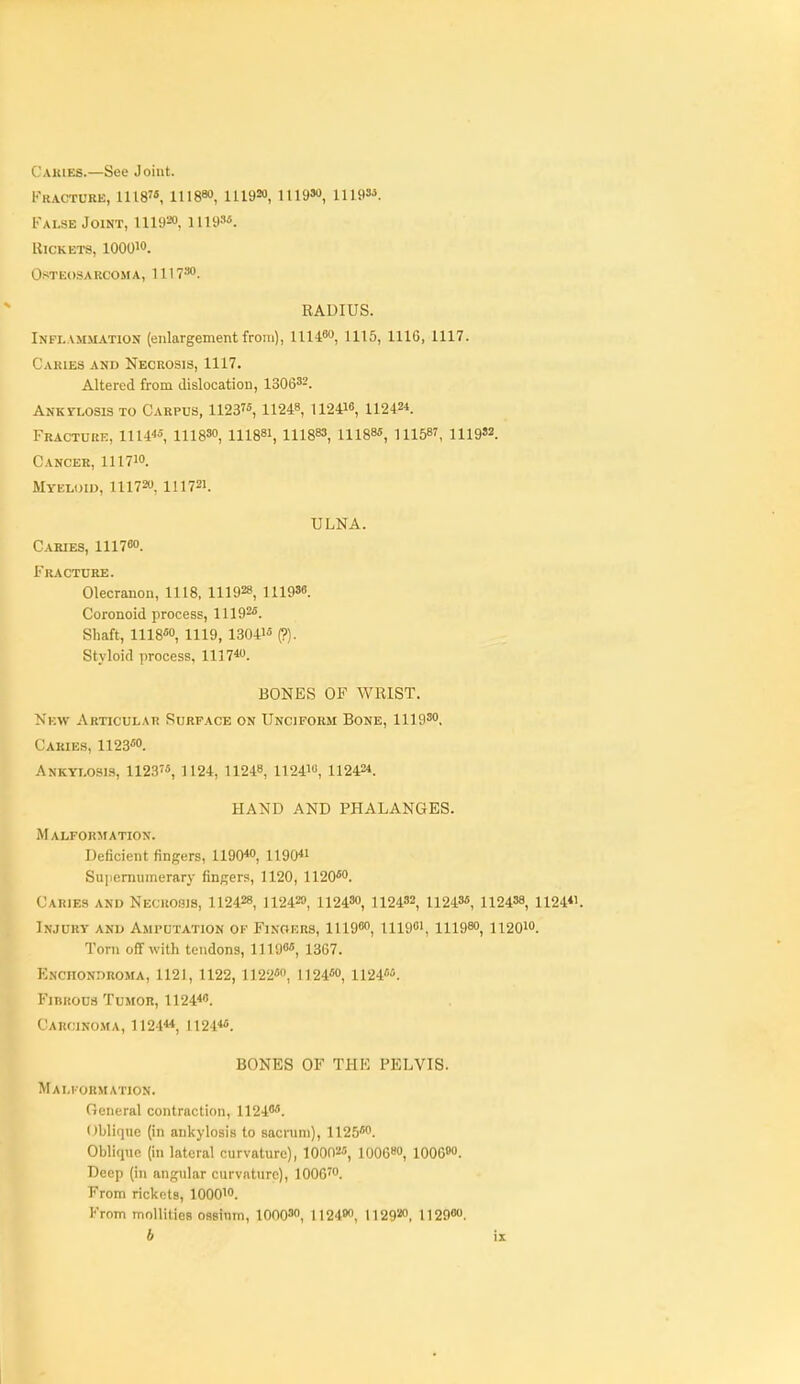 Cakies.—See Joint. 1''racture, 1118 111880, 111920, 1119»o, 11193'5. I'ALSE Joint, 111920, llia'^ Rickets, lOOOW. OsTliOSARCOM A, 1 11 T''*'. RADIUS. Inflamjiation (enlargement from), llll*, 1115, 1116, 1117. Cakies and Necrosis, 1117. Altered from dislocation, 1306^2. Anktlosis to Carpus, 11237«, 11248, 112410, 11242*. Fracture, 1114«, lllBSO, III88I, 111883, iii885, 111587, 1119S2. Cancer, III710. Myeloid, 11172, III721. ULNA. Caries, III700. Fracture. Olecranon, 1118, 111928, 111986. Coronoid process, 11192^. Shaft, 1118*0, 1119, 1304i« (?). Styloid process, 1117*^. BONES OF WRIST. New Articular Surface on Unciform Bone, 1119'o, Caries, 1123«o. Ankylosis, 1123'«, 1124, 11248, 112410, 11242*. HAND AND PHALANGES. Malformation. Deficient fingers, 1190*0, 1190*' Suiiemumerary fingers, 1120, 1120*0. Caries and Necrosis, 112428, U242», 112430, 112432, 11243«, 112438, 1124«. Injury and Amputation of Fingers, 1U900, Uigo', III980, 112010. Torn off with tendons, 11190«, 1367. Knchondroma, 1121, 1122, 1122«n, l]24«o, 1124*. Finuoua Tumor, 1124*. Carcinoma, 1124«, 1124*«. BONES OF THE PELVIS. Malformation. General contraction, 1124**. Oblique (in ankylosis to sacnini), 1125*0. Oblique (in lateral curvature), 100025, 10068O, 100690. Deep (in ang\ilar curvature), 1006^0. From rickets, lOOO'O. From mollities ossinm, lOOO^o, 112490, 112920, 112980.