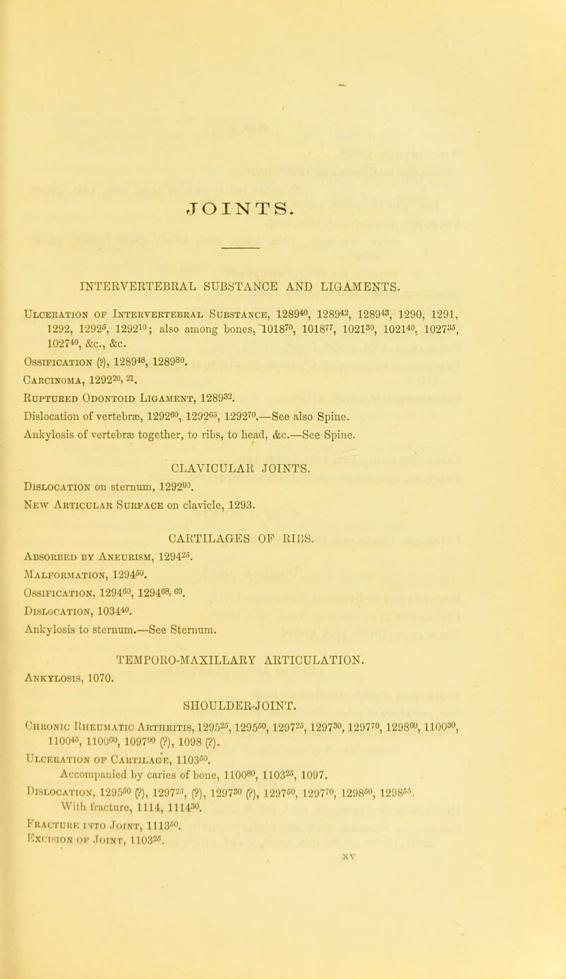 JOINTS. INTERVERTEBRAL SUBSTANCE AND LIGAMENTS. Ulceration of Intekvertebral Substance, 1289« 1289*2, 1289*3, 1290, 1291, 1292, 1292«, 129210; also among bones, 1018™, 1018, 10213, i021*o, 10273«, 1027*', &c., &c. Ossification (?), 1289«, 128980. CARCINOilA, 129220, 21. Ruptured Odontoid Ligament, 128933. Dislocation of vertebrae, 12920o, 12920'5, 12927.—See also Spine. Ankylosis of vertebras together, to ribs, to head, &c.—See Spine. CLAVICULAR JOINTS. Dislocation on sternum, 1292'''>. New Articular Surface on clavicle, 1293. CARTILAGES OF RIBS. Absorbed bv ANEURisir, 12942-5. .Malporjiation, 1294. Ossification, 12940, 1294<'8, oo. Dislocation, 1034«. Ankylosis to sternum.—See Sternum. TEMPORO-MAXILLARY ARTICULATION. Ankylosis, 1070, SHOULDER-JOINT. Chronic Rheumatic Arthritis, 12952, i295''o, 12972, 12973, 1297', 12980, llOO, 1100«, 1100, 10970 (?), 1098 (y). Ulceration of Cartilage, 1103. Accompanied by caries of bone, 11008, 11032, io97. Dislocation, 1295«« (?), 12972-5, (?), 129730 (?), 1297«0, 1297™, 1298''<', 1298M. With fracture, 1114, 11143. FuACTUiiK ivto Joint, 1113. Excision op Joint, 11032.