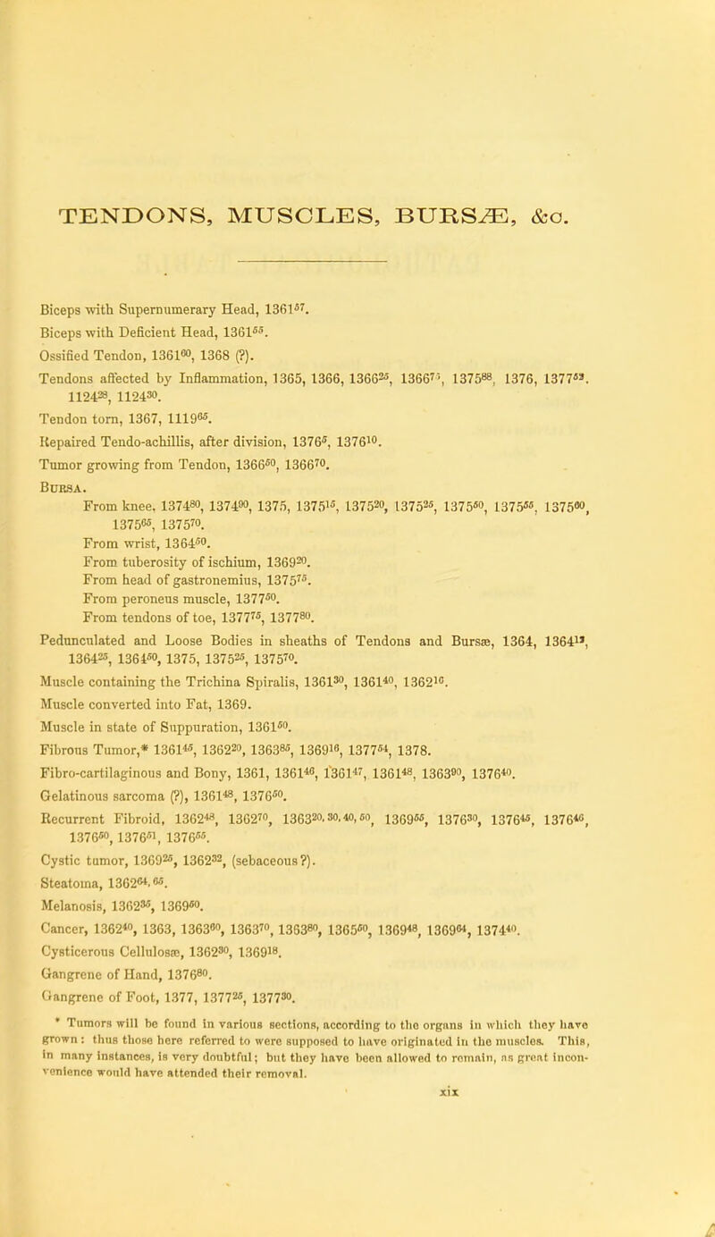 TENDONS, MUSCLES, BURS^, &o. Biceps with Supernumerary Head, 1361*'. Biceps with Deficient Head, 1361«5. Ossified Tendon, IBGieo, 1368 (?). Tendons aftected by Inflammation, 1365, 1366,13662«, 13667', 137588, 1376, 1377«». 112428, 112430. Tendon torn, 1367, 11196«. Repaired Tendo-achillis, after division, 1376«, 1376io. Tumor growing from Tendon, 1366«o, 1366™. Bursa. From knee, 137480, 137480, 1375, 13751, 137520, 13752«, 1375™ 1375«, 1375«», 1375<«, 1375™. From wrist, 1364«o. From tuberosity of ischium, 136920. From head of gastronemius, 1375'^. From peroneus muscle, 1377°. From tendons of toe, 1377'*, 137780. Pedunculated and Loose Bodies in sheaths of Tendons and Bursae, 1364, 1364i», 136425, 1364«0, 1375, 137525, 1375™. Muscle containing the Trichina Spiralis, 13613, i361*o^ 13621. Muscle converted into Fat, 1369. Muscle in state of Suppuration, 13G1^'>. Fibrous Tumor,* 1361«, 136220, 13638«, 1369i« 1377^, 1378. Fibro-cartilaginous and Bony, 1361, 1361*0, I'Bei''^ 1361«, 136300, 137640. Gelatinous sarcoma (?), 1361«, 1376» Recurrent Fibroid, 1362«, 1362™, 136320. so, «,6o^ 1369««, 13763, i376«, 1376«, 1376«o, 1376«, 1376''«. Cystic tumor, 13692«, 136232, (sebaceous?). Steatoma, 1362&'.o^. Melanosis, 13623«, 1369«o. Cancer, 1362*0, 1363, 136380, 1363™, 136380, 1365«o, 1369« 1369, 1374*o. Cysticerous CelluIosEe, 136230, 136918. Gangrene of Hand, 137680. Gangrene of Foot, 1.377, 13772«, 1377«>. • Tumors will be found in various sections, according to tlio organs in wliicli tliey liavo grown : thus tlioae here referred to were suppoHed to Inive originated in the muaclos. This, in many instances, is very doubtful; but they have been allowed to remain, ns great incon- venience would have attended their removal.