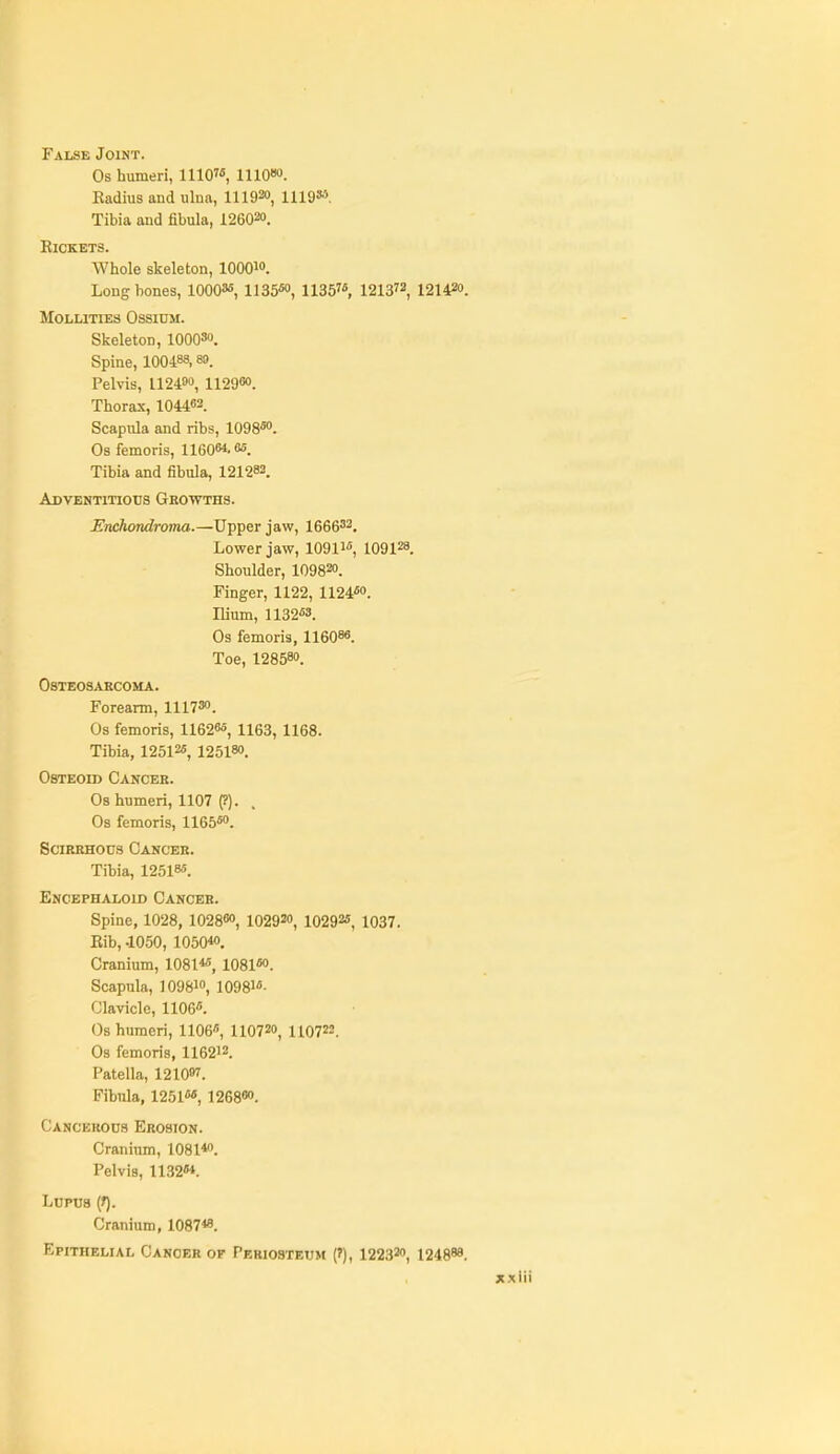 False Joint. Os humeri, 1110'«, ino««. Radius and ulna, 111930, 1119»''. Tibia and fibula, 126020. Rickets. Whole skeleton, lOOQio. Long bones, 1000«, 1]35««, 1135, 1213, 121420. MOLLITIES OSSIOM. Skeleton, lOOQSo. Spine, 100488.89. Pelvis, 112490, 112900. Thorax, 104463. Scapula and ribs, 1098«o. Os femoris, 11608*. es. Tibia and fibula, 121282. ADVENTiTiotis Growths. Enchondroma.—Upper jaw, 1666'2, Lower jaw, 1091W, 109128. Shoulder, 109820. Finger, 1122, 1124«o. Ilium, 1132M. Os femoris, 11608«. Toe, 128580. Osteosarcoma. Forearm, 111730. Os femoris, 11626*, 1163, 1168. Tibia, 12512«, 125180. Osteoid Cancer. Os humeri, 1107 (?). , Os femoris, 1165«o. Scirrhous Cancer. Tibia, 12518-5. Encephaloid Cancer. Spine, 1028, 102860, 102920, 10292*, 1037. Rib, .1050, 1050« Cranium, 1081« 1081«o. Scapula, 109810, 1098- Clavicle, 1106«. Os humeri, 1106, IIO720, 11072=. Os femoris, 116212. Patella, 1210. Fibula, 1251«', 1268«o. Cancekous Erosion. Cranium, 1081*o. Pelvis, 1182M. Lupus (f). Cranium, 1087«. Epithelial Cancer of Periosteum (?), 122320, 124888.