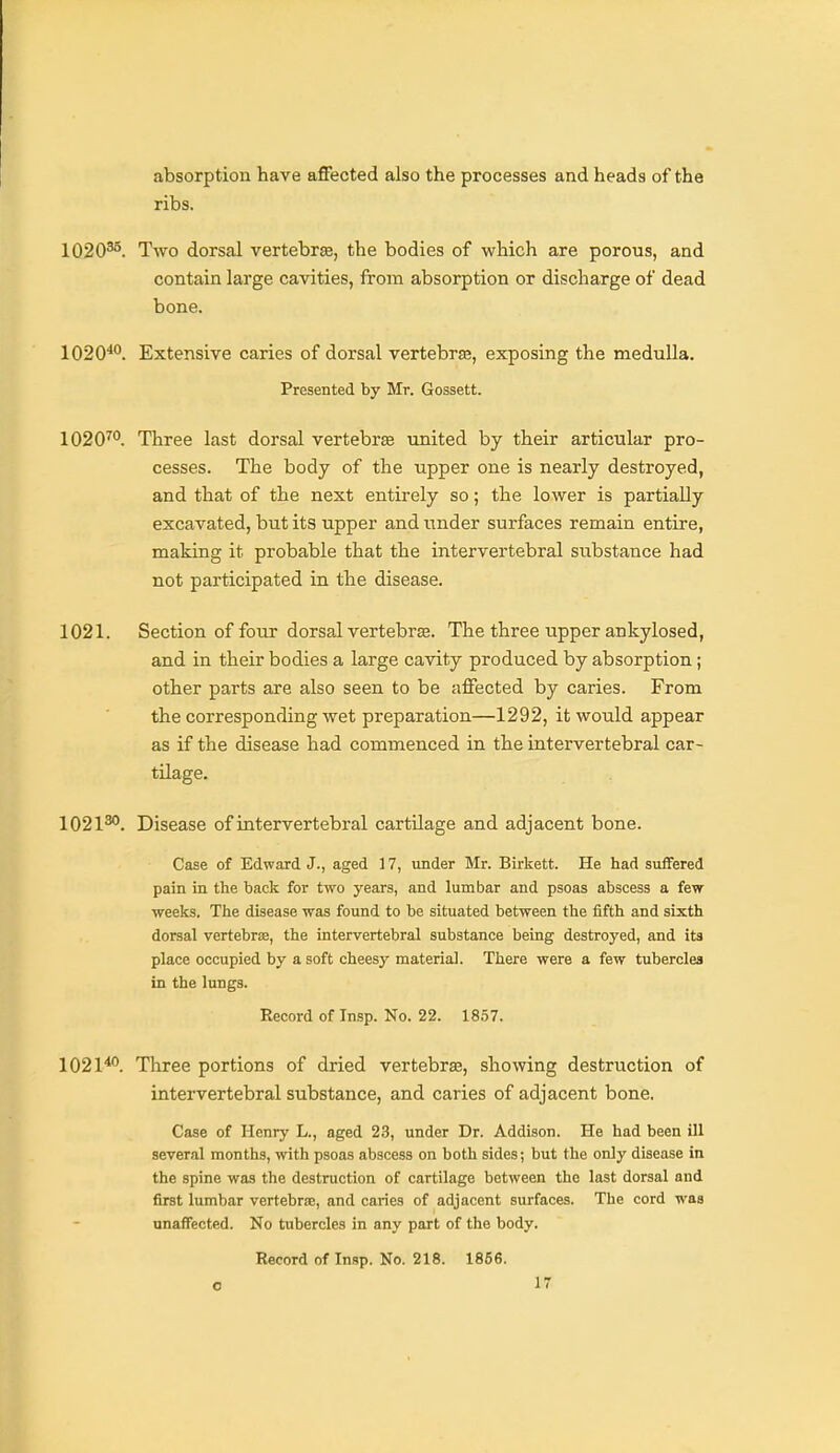 absorption have aflFected also the processes and heads of the ribs. 1020^. Two dorsal vertebree, the bodies of which are porous, and contain large cavities, from absorption or discharge of dead bone. 1020*. Extensive caries of dorsal vertebrse, exposing the medulla. Presented by Mr. Gossett. 1020™. Three last dorsal vertebrte united by their articular pro- cesses. The body of the upper one is nearly destroyed, and that of the next entirely so; the lower is partially excavated, but its upper and iinder surfaces remain entire, making it probable that the intervertebral substance had not participated in the disease. 1021. Section of four dorsal vertebras. The three upper ankylosed, and in their bodies a large cavity produced by absorption; other parts axe also seen to be affected by caries. From the corresponding wet preparation—1292, it would appear as if the disease had commenced in the intervertebral car- tilage. 1021*^. Disease of intervertebral cartilage and adjacent bone. Case of Edward J., aged 17, under Mr. Birkett. He had suffered pain in the back for two years, and lumbar and psoas abscess a few weeks. The disease was found to be situated between the fifth and sixth dorsal vertebriE, the intervertebral substance being destroyed, and its place occupied by a soft cheesy material. There were a few tubercles in the lungs. Record of Insp. No. 22. 18.57. 1021*°. Three portions of dried vertebrse, showing destruction of intervertebral substance, and caries of adjacent bone. Case of Henry L., aged 23, under Dr. Addison. He had been ill several months, with psoas abscess on both sides; but the only disease in the spine was the destruction of cartilage between the last dorsal and first lumbar vertebrEe, and caries of adjacent surfaces. The cord was unaffected. No tubercles in any part of the body. Record of Insp. No. 218. 1856.