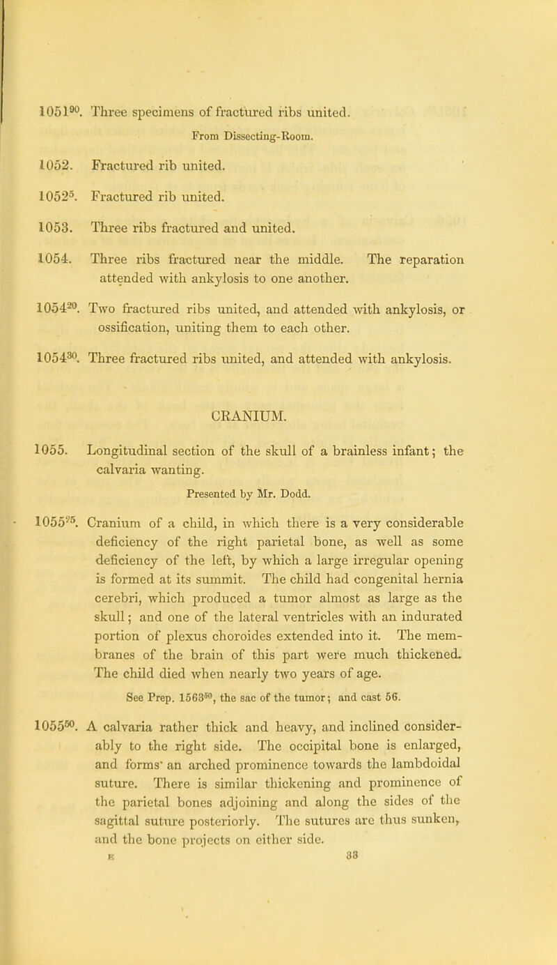 lOSl'^. Three specimens of fractiired ribs united. From Dissecting-Room. 1052. Fractured rib united. 1052^. Fractured rib united. 1053. Three ribs fractured and united, 1054. Three ribs fractured near the middle. The reparation attended with ankylosis to one another. 10542. Two fractured ribs united, and attended with ankylosis, or ossification, uniting them to each other. 1Q5430_ Three fractured ribs united, and attended with ankylosis. CRANIUM. 1055. Longitudinal section of the skull of a brainless infant; the calvaria wanting. Presented by Mr. Dodd. 1055'''^ Cranium of a child, in which there is a very considerable deficiency of the right parietal bone, as well as some deficiency of the left, by which a large irregular opening is formed at its summit. The child had congenital hernia cerebri, which produced a tumor almost as large as the skull; and one of the lateral ventricles with an indurated portion of plexus choroides extended into it. The mem- branes of the brain of this part were much thickened. The chUd died when nearly two years of age. See Prep. 1563*, the sac of the tumor; and cast 56. 1055^. A calvaria rather thick and heavy, and inclined consider- ably to the right side. The occipital bone is enlarged, and forms' an arched prominence towards the lambdoidal suture. There is similar thickening and prominence of the parietal bones adjoining and along the sides of the sagittal suture posteriorly. The sutures are thus sunken^ and the bone projects on either side. TO 38