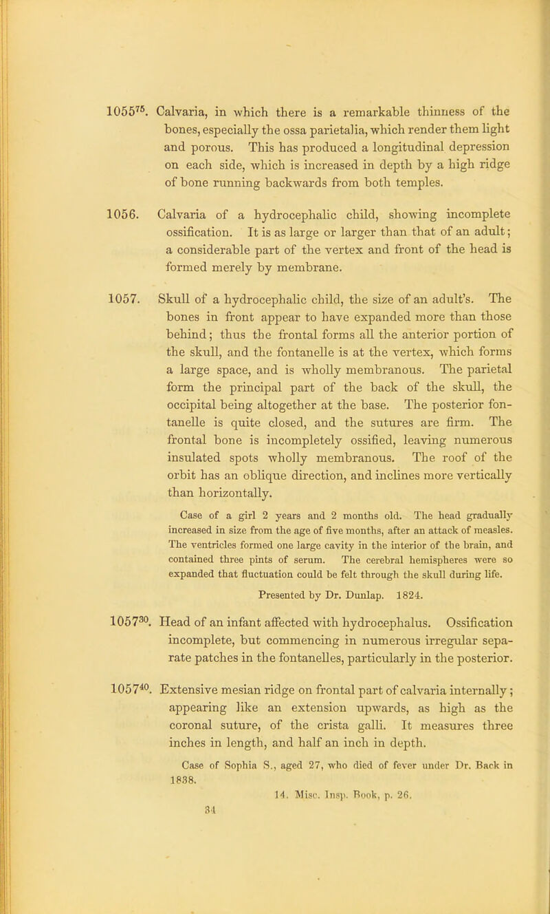 1056^*. Calvaria, in which there is a remarkable thinness of the bones, especially the ossa parietalia, which render them light and porous. This has produced a longitudinal depression on each side, which is increased in depth by a high ridge of bone running backwards from both temples. 1056. Calvaria of a hydrocephalic child, showing incomplete ossification. It is as large or larger than that of an adult; a considerable part of the vertex and front of the head is formed merely by membrane. 1057. Skull of a hydrocephalic child, the size of an adult's. The bones in front appear to have expanded more than those behind; thus the frontal forms all the anterior portion of the skull, and the fontanelle is at the vertex, which forms a large space, and is wholly membranous. The parietal form the principal part of the back of the skull, the occipital being altogether at the base. The posterior fon- tanelle is quite closed, and the sutures are firm. The frontal bone is incompletely ossified, leaving numerous insulated spots wholly membranous. The roof of the orbit has an oblique direction, and inclines more vertically than horizontally. Case of a girl 2 years and 2 months old. The head gradually increased in size from the age of five months, after an attack of measles. The ventricles formed one large cavity in the interior of the brain, and contained three pints of serum. The cerebral hemispheres were so expanded that fluctuation could be felt through tlie skull during life. Presented by Dr. Dunlap. 1824. 1057^*'. Head of an infant alFected with hydrocephalus. Ossification incomplete, but commencing in numerous irregular sepa- rate patches in the fontanelles, particularly in the posterior. 1057***. Extensive mesian ridge on frontal part of calvaria internally; appearing like an extension upwards, as high as the coronal suture, of the crista galli. It measui'es three inches in length, and half an inch in depth. Case of Sophia S., aged 27, who died of fever under Dr. Back in 18.88. 14. Misc. Insp. Rook, p. 26.