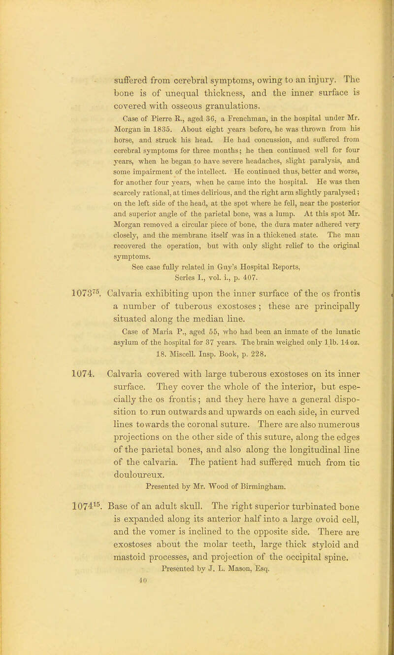suffered from cerebral symptoms, owing to an injury. The bone is of unequal thickness, and the inner surface is covered with osseous granulations. Case of Pierre R., aged 36, a Frenchman, in the hospital under Mr. Morgan in 1835. About eight years before, he was thrown from his horse, and struck liis liead. He had concussion, and suffered from cerebral symptoms for three months; he then continued well for four j'ears, when he began to have severe headaches, slight paralysis, and some impairment of the intellect. He continued thus, better and worse, for another four years, when he came into the hospital. He was then scarcely rational, at times delirious, and the right arm slightly paralysed; on the left side of the head, at the spot where he fell, near the posterior and superior angle of the parietal bone, was a lump. At this spot Mr. Morgan removed a circular piece of bone, the dura mater adhered very closely, and the membrane itself was in a thickened state. The man recovered the operation, but with only slight relief to the original symptoms. See case fully related in Guy's Hospital Reports, Series I., vol. i., p. 407. 1073^^. Calvaria exhibiting upon the inner surface of the os frontis a number of tuberous exostoses ; these are principally situated along the median line. Case of Maria P., aged 65, who had been an inmate of the lunatic asylum of the hospital for 37 years. The brain weighed only l ib. 14 oz. 18. Miscell. Insp. Book, p. 228. 1074. Calvaria covered with large tuberous exostoses on its inner surface. They cover the whole of the interior, but espe- cially the OS frontis ; and they here have a general dispo- sition to run outwards and upwards on each side, in curved lines towards the coronal suture. There are also numerous projections on the other side of this suture, along the edges of the parietal bones, and also along the longitudinal line of the calvaria. The patient had suflfered much from tic douloureux. Presented by Mr. Wood of Birmingham. 1074^^. Base of an adult skull. The right superior turbinated bone is expanded along its anterior half into a large ovoid cell, and the vomer is inclined to the opposite side. There are exostoses about the molar teeth, large thick styloid and mastoid processes, and projection of the occipital spine. Presented by J. L. Slason, Esq.