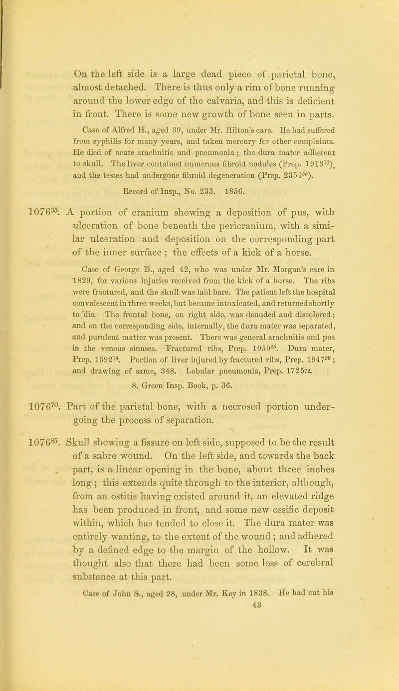 On the left side is a large dead piece of piirietal bone, almost detached. There is thus only a x'im of bone rmming around the lower edge of the calvaria, and this is deficient in front. There is some new growth of bone seen in parts. Case of Alfred H., aged 39, under Mr. Hilton's care. He had suffered from sj-philis for many years, and taken mercury for other complaints. He died of acute arachnitis and pneumonia; the dura mater adlierent to skull. The liver contained numerous fibroid nodules (Prep. 1913')^ and the testes had undergone fibroid degeneration (Prep. 2351*°). Record of Insp., No. 233. 1856. 1076^^. A portion of cranium showing a deposition of pus, with ulceration of bone beneath the pericranium, with a simi- lar idceration and deposition on the corresponding part of the inner surface ; the effects of a kick of a horse. Case of George B., aged 42, who was under Mr. Morgan's care in 1829, for various injuries received from the kick of a horse. The ribs were fractured, and the skull was laid bare. The patient left the hospital convalescent in three weelts, but became intoxicated, and returned shortly to |die. The frontal bone, on right side, was denuded and discolored; and on the corresponding side, internally, the dura mater was separated, and purulent matter was present. There was general arachnitis and pus in the venous sinuses. Fractured ribs. Prep. 1050^. Dura mater, Prep. 159214. Portion of liver injm-ed by fractured ribs, Prep. 1947*; and drawing of same, 348. Lobular pneumonia. Prep. 172572. 8. Green Insp. Book, p. 36. 1076™. Part of the parietal bone, with a necrosed portion under- going the process of separation. 1076^. Skull showing a fissure on left side, supposed to be the result of a sabre wound. On the left side, and towards the back part, is a linear opening in the bone, about three inches long; this extends quite through to the interior, although, from an ostitis having existed around it, an elevated ridge has been produced in front, and some new ossific deposit within, which has tended to close it. The dura mater was entirely wanting, to the extent of the wound ; and adhered by a defined edge to the margin of the hollow. It was thought also that there had been some loss of cerebral substance at this part. Case of John S., aged 28, under Mr. Key in 1838. Ho had cut his