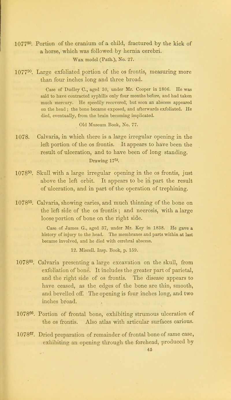 1077®'. Portion of the cranium of a child, fractured by the kick of a horse, which was followed by hernia cerebri. Wax model (Path.), No. 27. 107790. Large exfoliated portion of the os frontis, measuring more than four inches long and three broad. Case of Dudley C, aged 30, under Mr. Cooper in 1806. He was said to liave contracted syphilis only four months before, and had taken much mercury. He speedily recovered, but soon an abscess appeared on the head ; the bone became exposed, and afterwards exfoliated. He died, eventually, from the brain becoming implicated. Old Museum Book, No. 77. 1078. Calvaria, in which there is a large irregular opening in the left portion of the os frontis. It appears to have been the residt of ulceration, and to have been of long standing. Drawing 17^*. 1075^°. Skull with a large irregular opening in the os frontis, just above the left orbit. It appears to be in part the result of ulceration, and in part of the operation of trephining. 1078^^. Calvaria, showing caries, and much thinning of the bone on the left side of the os frontis ; and necrosis, with a large loose portion of bone on the right side. Case of James G., aged 37, under Mr. Key in 1838. He gave a history of injury to the head. The membranes and parts within at last became involved, and he died with cerebral abscess. 12. Miscell. Insp. Book, p. 159. 1078^. Calvaria presenting a large excavation on the skull, from exfoliation of bone. It includes the greater part of parietal, and the right side of os frontis. The disease appears to have ceased, as the edges of the bone are thin, smooth, and bevelled off. The opening is four inches long, and two inches broad. 1078^. Portion of frontal bone, exhibiting strumous ulceration of the OS frontis. Also atlas with articular surfaces carious. 1078. Dried preparation of remainder of frontal bone of same case, exhibiting an opening through the forehead, produced by 46