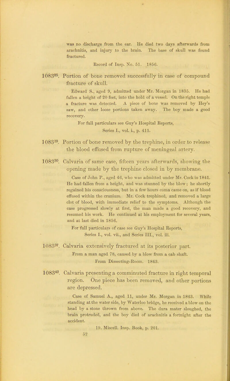 was no discharge from the ear. He died two days afterwards from arachnitis, and injury to the brain. The base of skuU was found fractured. Record of Insp. No. 51. 1856. 1083^^. Portion of bone removed successfully in case of compound fracture of skull. Edward S., aged 9, admitted under Mr. Morgan in 1835. He had fallen a height of 20 feet, into the hold of a vessel. On the right temple a fracture was detected. A piece of bone was removed by Hey's saw, and other loose portions taken away. The boy made a good recovery. For ftdl particulars see Guy's Hospital Reports, Series I., vol. i., p. 411. 1083'^. Portion of bone removed by the trephine, in order to release the blood effused from rupture of meningeal artery. 1083^*'. Calvaria of same case, fifteen years afterwards, showing the opening made by the trephine closed in by membrane. Case of John P., aged 46, who was admitted under Mr. Cock in 1841. He had fallen from a height, and was stunned by the blow; he shortly regained his consciousness, but in a few hours coma came on, as if blood effused within the cranium. Mr. Cock trephined, and removed a large clot of blood, with immediate relief to the symptoms. Althongh the case progressed slowly at first, the man made a good recovery, and resumed his work. He continued at his employment for several years, and at last died in 1866. For ftdl particulars of ease see Guy's Hospital Reports, Series I., vol. vii., and Series III., vol. iii. 1083^''. Calvaria extensively fractured at its posterior part. From a man aged 78, caused by a blow from a cab shaft. From Dissecting-Room. 1843. 1083*2. Calvaria presenting a comminuted fracture in right temporal region. One piece has been removed, and other po]-tions are depressed. Case of Samuel A., aged 11, under Mr. Morgan in 1843. While standing at the water side, by Waterloo bridge, he received a blow on the head by a stone thrown from above. The dura mater sloughed, the brain protruded, and the boy died of arachnitis a fortnight after the accident. 19. Miscell. Insp. Book, p. 201.