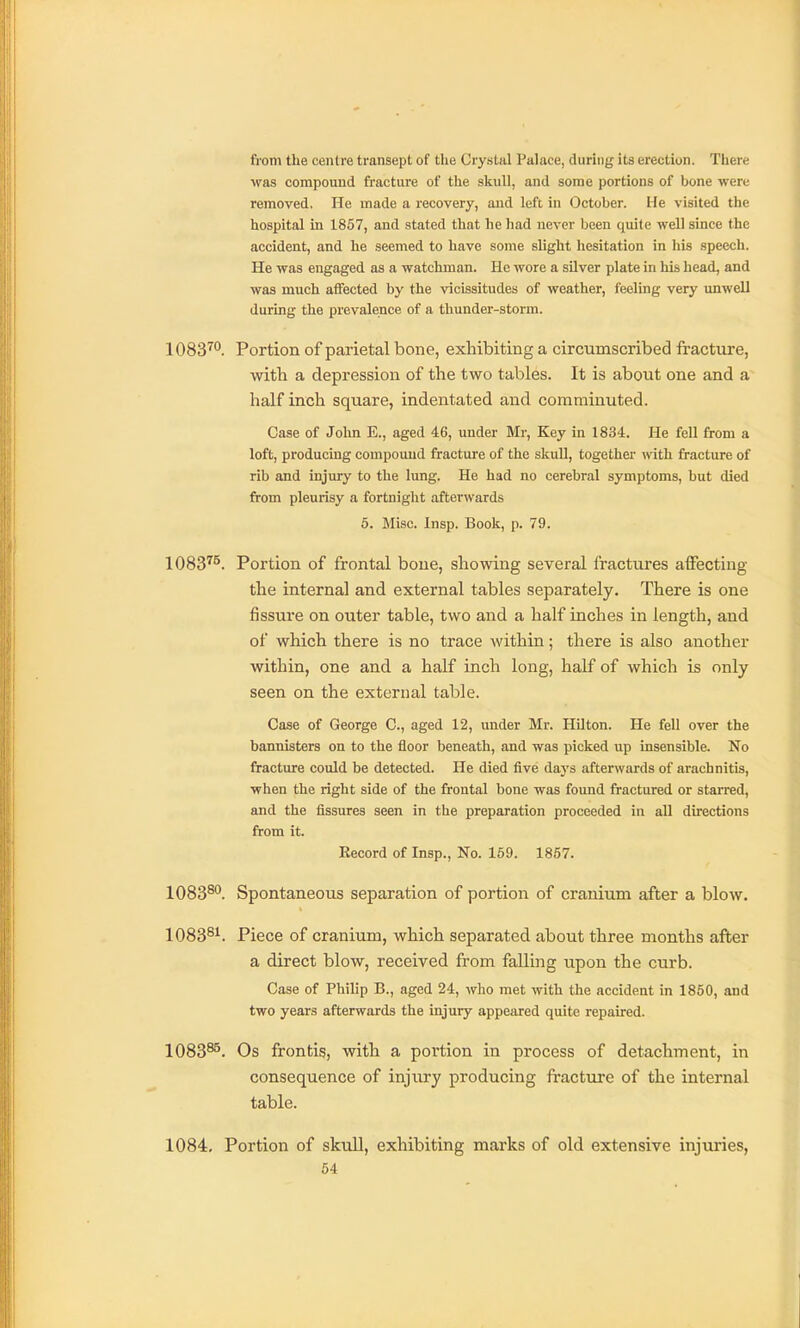 fi'om the ceiUre transept of the Crystal Palace, during its erection. There was compound fracture of the skull, and some portions of bone were removed. He made a recovery, and left in October. He visited the hospital in 1857, and stated that he had never been quite well since the accident, and he seemed to have some slight hesitation in his speech. He was engaged as a watchman. He wore a silver plate in his head, and was much affected by the vicissitudes of weather, feeling very unwell during the prevalence of a thunder-storm. 1083™. Portion of parietal bone, exhibiting a circumscribed fracture, with a depression of the two tables. It is about one and a half inch square, indentated and comminuted. Case of Jolm E., aged 46, under Mr, Key in 1834. He fell from a loft, producing compound fracture of the skull, together with fracture of rib and injury to the lung. He had no cerebral symptoms, but died from pleurisy a fortnight afterwards 5. Misc. Insp. Book, p. 79. 1083^^. Portion of frontal bone, showing several fractures affecting the internal and external tables separately. There is one fissure on outer table, two and a half inches in length, and of which there is no trace within; there is also another within, one and a half inch long, half of which is only seen on the external table. Case of George C, aged 12, under Mr. Hilton. He fell over the bannisters on to the floor beneath, and was picked up insensible. No fracture could be detected. He died five days afterwards of arachnitis, when the right side of the frontal bone was found fractured or starred, and the fissures seen in the preparation proceeded in all directions from it. Record of Insp., No. 169. 1857. lOSS^**. Spontaneous separation of portion of cranium after a blow. 1083^^. Piece of cranium, which separated about three months after a direct blow, received from falling upon the curb. Case of Philip B., aged 24, who met with the accident in 1850, and two years afterwards the injury appeared quite repaired. 1083^. Os frontis, with a portion in process of detachment, in consequence of injirry producing fracture of the internal table. 1084, Portion of skull, exhibiting marks of old extensive injuries,