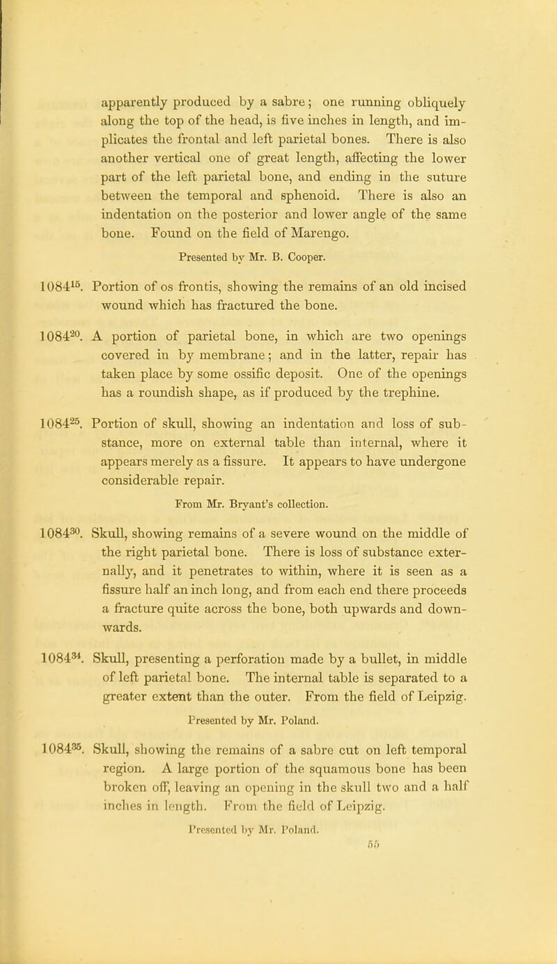 apparently produced by a sabre; one running obliquely along the top of the head, is five inches in length, and im- plicates the frontal and left parietal bones. There is also another vertical one of great length, affecting the lower part of the left parietal bone, and ending in the suture between the temporal and sphenoid. There is also an indentation on the posterior and lower angle of the same bone. Found on the field of Marengo. Presented by Mr. B. Cooper. 1084^^. Portion of os frontis, showing the remains of an old incised wound which has fractured the bone. 1084'^''. A portion of parietal bone, in which are two openings covered in by membrane; and in the latter, repair has taken place by some ossific deposit. One of the openings has a roundish shape, as if produced by the trephine. 1084^°. Portion of skull, showing an indentation and loss of sub- stance, more on external table than internal, where it appears merely as a fissure. It appears to have undergone considerable repair. From Mr. Bryant's collection. 1084^. Skull, showing remains of a severe wound on the middle of the right parietal bone. There is loss of substance exter- nally, and it penetrates to within, where it is seen as a fissure half an inch long, and from each end there proceeds a fracture quite across the bone, both upwards and down- wards. 1084^. Skull, presenting a perforation made by a bullet, in middle of left parietal bone. The internal table is separated to a greater extent than the outer. From the field of Leipzig. Presented by Mr. Poland. 1084^. Skull, showing the remains of a sabre cut on left temporal region. A large portion of the squamous bone has been broken off, leaving an opening in the skull two and a half inches in length. From the field of Leipzig. Presented bj' Mr. Poland.