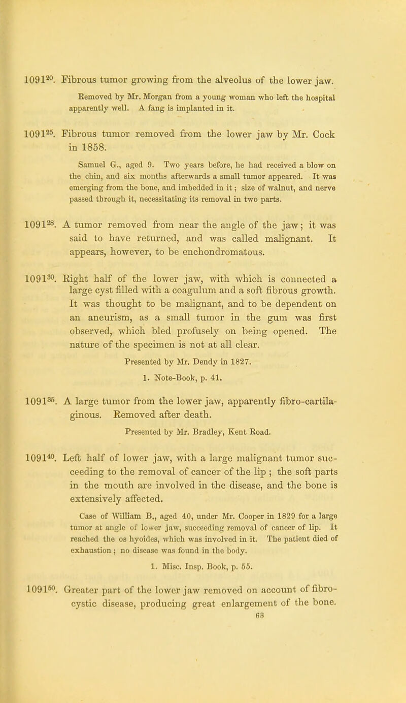 1091^. Fibrous tumor growing from the alveolus of the lower jaw. Removed by Mr. Morgan from a young woman who left the hospital apparently well. A fang is implanted in it. 1091^^. Fibrous tumor removed from the lower jaw by Mr. Cock in 1858. Samuel 6., aged 9. Two years before, he had received a blow on the chin, and six months afterwards a small tumor appeared. It was emerging from the bone, and imbedded in it; size of walnut, and nerve passed through it, necessitating its removal in two parts. 1091^^. A tumor removed fi'om near the angle of the jaw; it was said to have returned, and was called malignant. It appears, however, to be enchondromatous. 1091^°. Eight half of the lower jaw, with which is connected a large cyst filled with a coagulum and a soft fibrous growth. It was thought to be malignant, and to be dependent on an aneurism, as a small tumor in the gum was first observed, which bled profusely on being opened. The natui'e of the specimen is not at all clear. Presented by Mr. Dendy in 1827. 1. Note-Book, p. 41. 1091^. A large tumor from the lower jaw, apparently fibro-cartila- gino\is. Kemoved after death. Presented by Mr. Bradley, Kent Boad. 1091*. Left half of lower jaw, with a large malignant tumor suc- ceeding to the removal of cancer of the lip ; the soft parts in the mouth are involved in the disease, and the bone is extensively affected. Case of William B., aged 4.0, under Mr. Cooper in 1829 for a large tumor at angle of lower jaw, succeeding removal of cancer of lip. It reached the os hyoides, which was involved in it. The patient died of exhaustion ; no disease was found in the body. 1. Misc. Insp. Book, p. 55. 1091^. Greater part of the lower jaw removed on account of fibro- cystic disease, producing great enlargement of the bone.