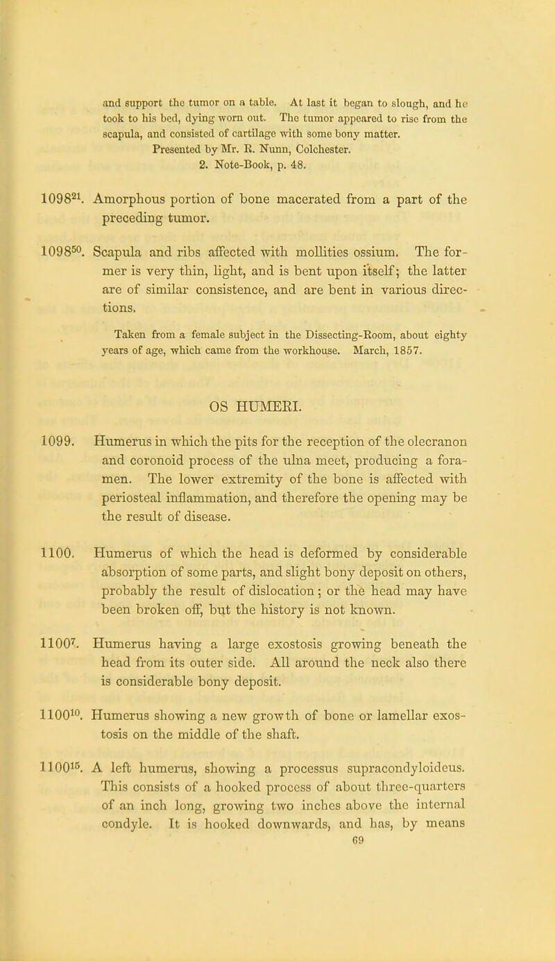 and support tho tumor on n table. At last it began to slough, and he took to his bed, dying worn out. Tho tumor appeared to rise from the scapula, and consisted of cartilage with some bony matter. Presented by Mr. R. Nunn, Colchester. 2. Note-Book, p. 48. 1098^1. Amorphous portion of bone macerated from a part of the preceding tumor. 1098^^. Scapula and ribs affected with mollities ossium. The for- mer is very thin, light, and is bent upon itself; the latter are of similar consistence, and are bent in various direc- tions. Taken from a female subject in the Dissecting-Eoom, about eighty years of age, which came from the workhouse. March, 1857. OS HUMEEI. 1099. Htimerus in ■which the pits for the reception of the olecranon and coronoid process of the ulna meet, producing a fora- men. The lower extremity of the bone is affected with periosteal inflammation, and therefore the opening may be the resixlt of disease. 1100. Humerus of which the head is deformed by considerable absorption of some parts, and slight bony deposit on others, probably the result of dislocation; or the head may have been broken off, but the history is not known. 1100^. Humerus having a large exostosis growing beneath the head from its outer side. All around the neck also there is considerable bony deposit. 1100^. Humerus showing a new growth of bone or lamellar exos- tosis on the middle of the shaft. 11001^. A left humerus, showing a processus supracondyloideus. This consists of a hooked process of about three-quarters of an inch long, growing two inches above the internal condyle. It is hooked downwards, and has, by means