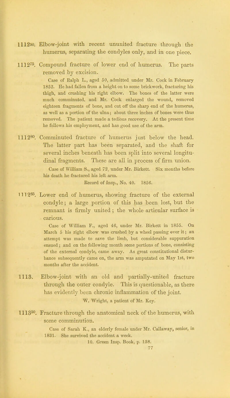 111250. Elbow-joint with recent ununited fracture througli the humerus, separating the condyles only, and in one piece. 1112''5. Compound fractvu-e of lower end of humerus. The parts removed by excision. Case of Ralph L., aged 50, admitted under Mr. Cock in February 1852. He had fallen from a height on to some brickwork, fracturing his thigh, and crushing his right elbow. The bones of the latter were much comminuted, and Mr. Cock enlarged the wound, removed eighteen fragments of bone, and cut oflf the sharp end of the humerus, as well as a portion of the ulna; about three inches of bones were thus removed. The patient made a tedious recovery. At the present time he follows his employment, and has good use of the arm. 1112^°. Comminuted fracture of humerus just below the head. The latter part has been separated, and the shafl for several inches beneath has been split into several longitu- dinal fragments. These are all in process of firm union. Case of William S., aged 72, under Mr. Bu'kett. Six months before his death he fractured his left arm. Record of Insp., No. 40. 1856. 1112^. Lower end of humerus, showing fracture of the external condyle; a large portion of this has been lost, but the remnant is firmly imited ; the whole articular surface is carious. Case of WUliam F., aged 46, under Mr. Birkett in 1855. On March 6 his right elbow was crushed by a wheel passing over it; an attempt was made to save the limb, but considerable suppuration ensued ; and on the following month some portions of bone, consisting of the external condyle, came away. As great constitutional distur- bance subsequently came on, the arm was amputated on May 1st, two months after the accident. 1113. Elbow-joint with an old and partially-united fracture through the outer condyle. This is questionable, as there has evidently been chronic inflammation of the joint. W. Wright, a patient of Mr. Key. 1113^°. Fracture through the anatomical neck of the humerus, with some comminution. Case of Sarah K., an elderly female under Mr. Callaway, senior, in 1831. She survived the accident a week. 10. Green Insp. Book, p. 138.