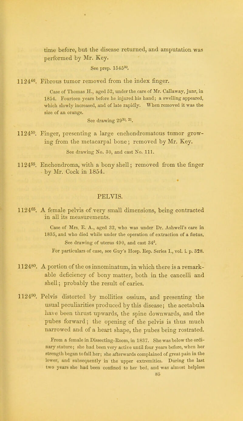 time before, but the disease returned, and amputation was performed by Mr. Key. See prep. 1545*. 1124^'^. Fibrous tumor removed from the index finger. Case of Thomas H., aged 52, under the care of Mr. Callaway, junr, in 1854. Fourteen years before he injured his hand; a swelling appeared, which slowly increased, and of late rapidly. When removed it was the size of an orange. See drawing 292. 2'. 1124°°. Finger, presenting a large enchondromatous tumor grow- ing from the metacarpal bone; removed by Mr. Key. See drawing No. 30, and cast No. 111. 1124^5. Enchondroma, with a bony shell; removed fi-om the finger by Mr. Cock in 1854. PELVIS. 1124^°. A female pelvis of very small dimensions, being contracted in all its measurements. Case of Mrs. E. A., aged 32, who was under Dr. Ashwell's care in 1835, and who died while under the operation of extraction of a foetus. See drawing of uterus 490, and cast 34*. For particulars of case, see Guy's Hosp. Kep. Series I., vol. i. p. 328. 112480. ^ portion of the os innominatum, in which there is a remark- able deficiency of bony matter, both in the cancelli and shell; probably the result of caries. 1124°. Pelvis distorted by mollities ossium, and presenting the usual peculiarities produced by this disease; the acetabula have been thrust upwards, the spine downwards, and the pubes forward; the opening of the pelvis is thus much narrowed and of a heart shape, the pubes being rostrated. From a female in Dissecting-Koom, in 1837. She was below the ordi- nary stature; she had been verj' active until four years before, when her strength began to fail her; she afterwards complained of great pain in tie lower, and subsequently in the upper extremities. During the last two years she had been confined to her bed, and was almost helpless 86