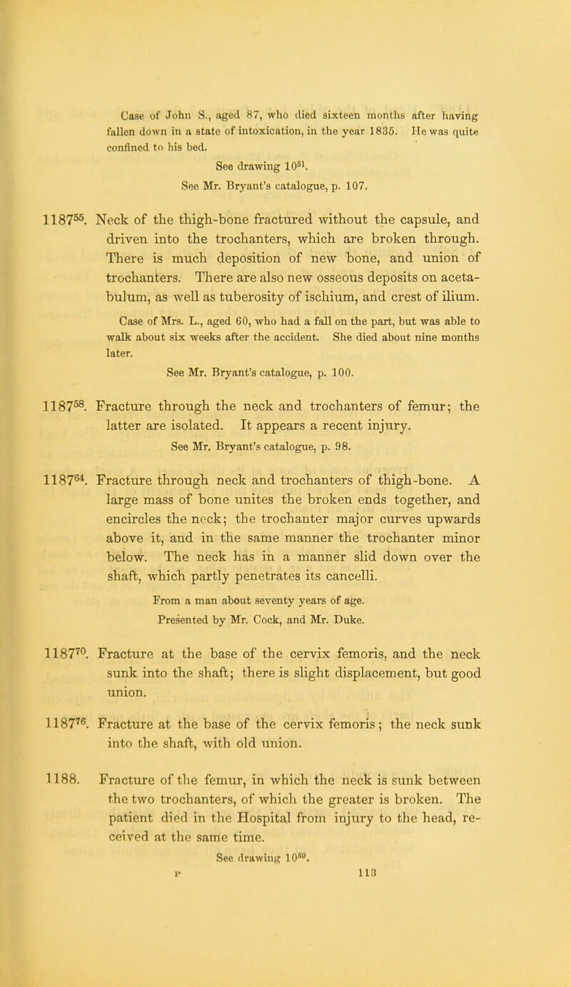 Case of John S., aged 87, who died sixteen months after having fallen down in a state of intoxication, in tlie year 1836. He was quite confined to his hed. See drawing 10*i. See Mr. Bryant's catalogue, p. 107. 1187^. Neck of the thigh-bone fractured without the capsule, and driven into the trochanters, which are broken through. There is much deposition of new bone, and union of trochanters. There are also new osseous deposits on aceta- bulum, as well as tuberosity of ischium, and crest of Uium. Case of Mrs. L., aged 60, who had a fall on the part, but was able to walk about six weeks after the accident. She died about nine months later. See Mr, Bryant's catalogue, p. 100. 1187°^. Fracture through the neck and trochanters of femur; the latter are isolated. It appears a recent injury. See Mr. Bryant's catalogue, p. 98. 1187^. Fracture through neck and trochanters of thigh-bone. A large mass of bone unites the broken ends together, and encircles the neck; the trochanter major curves upwards above it, and in the same manner the trochanter minor below. The neck has in a manner slid down over the shafb, which partly penetrates its cancelli. From a man about seventy years of age. Presented by Mr. Cock, and Mr. Duke. 1187^°. Fracture at the base of the cervix femoris, and the neck sunk into the shaft; there is slight displacement, but good union. 1187^^. Fracture at the base of the cervix femoris; the neck sunk into the shaft, with old union. 1188. Fracture of the femur, in which the neck is sunk between the two trochanters, of which the greater is broken. The patient died in the Hospital from injury to the head, re- ceived at the same time. See drawing 10°*.