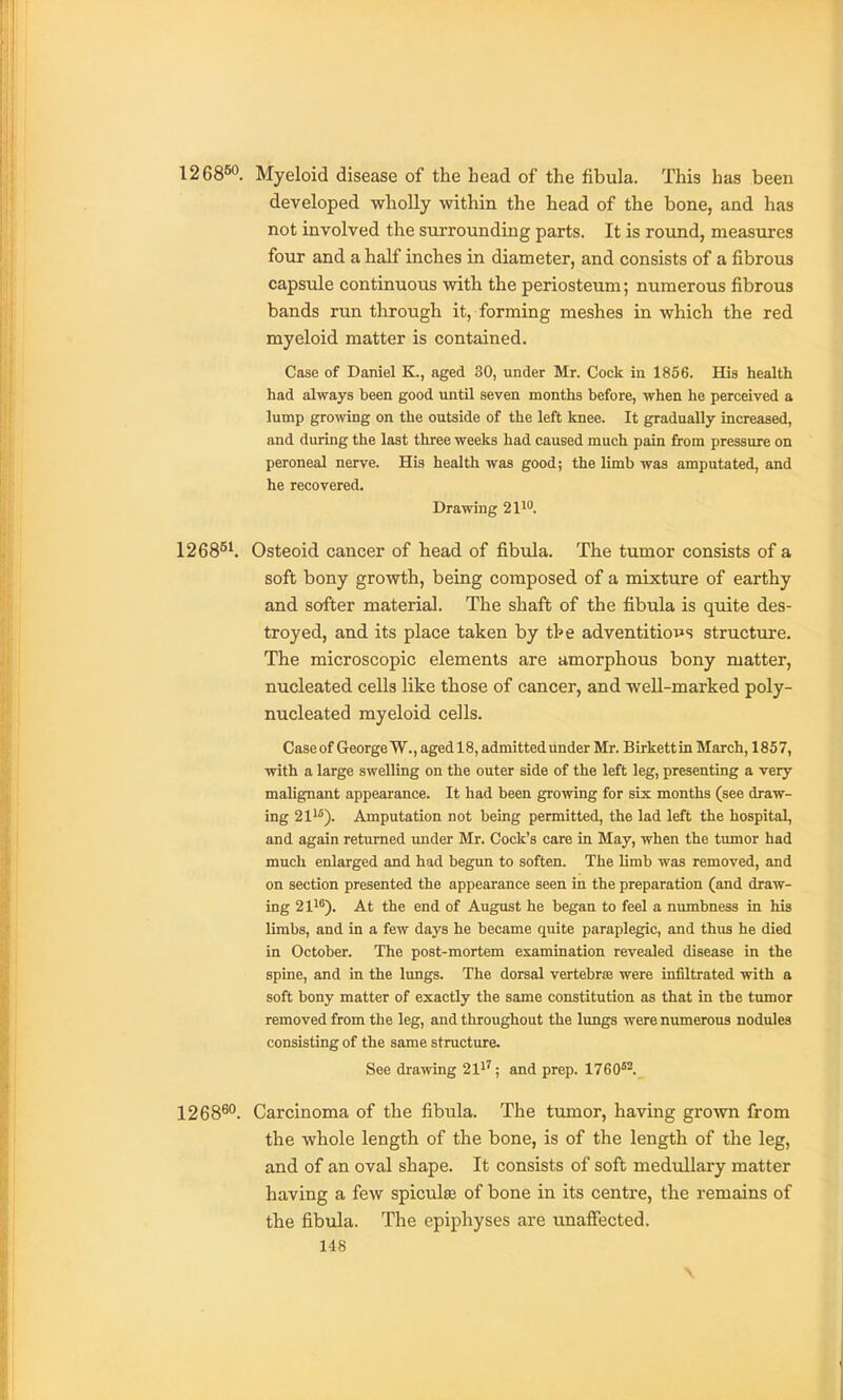 126860. Myeloid disease of the head of the fibula. This has been developed wholly within the head of the bone, and has not involved the surrounding parts. It is round, measures four and a half inches in diameter, and consists of a fibrous capsule continuous with the periosteum; numerous fibrous bands run through it, forming meshes in which the red myeloid matter is contained. Case of Daniel K., aged 30, under Mr. Cock in 1856. His health had always been good until seven months before, when he perceived a lump growing on the outside of the left knee. It gradually increased, and during the last three weeks had caused much pain from pressure on peroneal nerve. His health was good; the limb was amputated, and he recovered. Drawing 2110. 1268^^ Osteoid cancer of head of fibula. The tumor consists of a soft bony growth, being composed of a mixture of earthy and softer material. The shaft of the fibula is quite des- troyed, and its place taken by the adventitio^^s structure. The microscopic elements are amorphous bony matter, nucleated cells like those of cancer, and well-marked poly- nucleated myeloid cells. Case of George W., aged 18, admitted under Mr. Blrkettin March, 1857, with a large swelling on the outer side of the left leg, presenting a very malignant appearance. It had been growing for six months (see draw- ing 21'*). Amputation not being permitted, the lad left the hospital, and again returned under Mr. Cock's care in May, when the tumor had much enlarged and had begun to soften. The limb was removed, and on section presented the appearance seen in the preparation (and draw- ing 21'^). At the end of August he began to feel a numbness in his limbs, and in a few days he became quite paraplegic, and thus he died in October. The post-mortem examination revealed disease in the spine, and in the lungs. The dorsal vertebras were infiltrated with a soft bony matter of exactly the same constitution as that in the timaor removed from the leg, and throughout the lungs were numerous nodules consisting of the same structure. See drawing 21^'; and prep. 1760^. 1268^''. Carcinoma of the fibula. The tiunor, having grown from the whole length of the bone, is of the length of the leg, and of an oval shape. It consists of soft medullary matter having a few spiculaj of bone in its centre, the remains of the fibula. The epiphyses are unaffected.