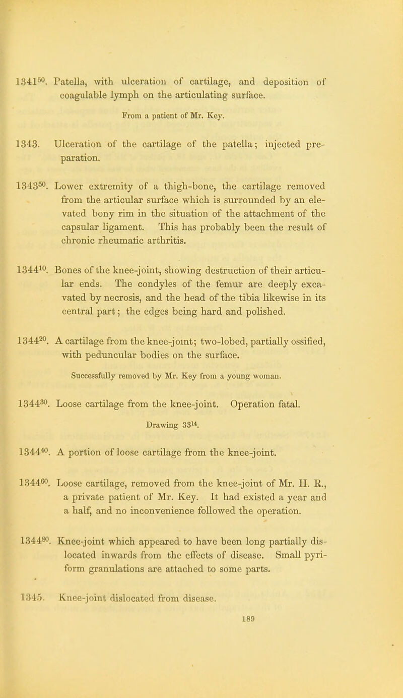 1341*''. Patella, with ulceratiou of cartilage, and deposition of coagulable lymph on the articulating surface. From a patient of Mr. Key. 1343. Ulceration of the cartilage of the patella; injected pre- paration. 1343**^. Lower extremity of a thigh-bone, the cartilage removed from the articular surface which is surrounded by an ele- vated bony rim in the situation of the attachment of the capsular ligament. This has probably been the result of chronic rheumatic arthritis. 13441*^. Bones of the knee-joint, showing destruction of their articu- lar ends. The condyles of the femur are deeply exca- vated by necrosis, and the head of the tibia likewise in its central part; the edges being hard and polished. 13442°. A cartilage from the knee-jomt; two-lobed, partially ossified, with peduncular bodies on the surface. Successfully removed by Mr. Key from a young woman. 134430 Loose cartilage from the knee-joint. Operation fatal. Drawing 33i*. 134440 A portion of loose cartilage from the knee-joint. 134460_ Loose cartilage, removed from the knee-joint of Mr. H. R., a private patient of Mr. Key. It had existed a year and a half, and no inconvenience followed the operation. 134480_ Knee-joint which appeared to have been long partially dis- located inwards from the effects of disease. Small pyri- form granulations are attached to some parts. 1345. Knee-joint dislocated from disease.