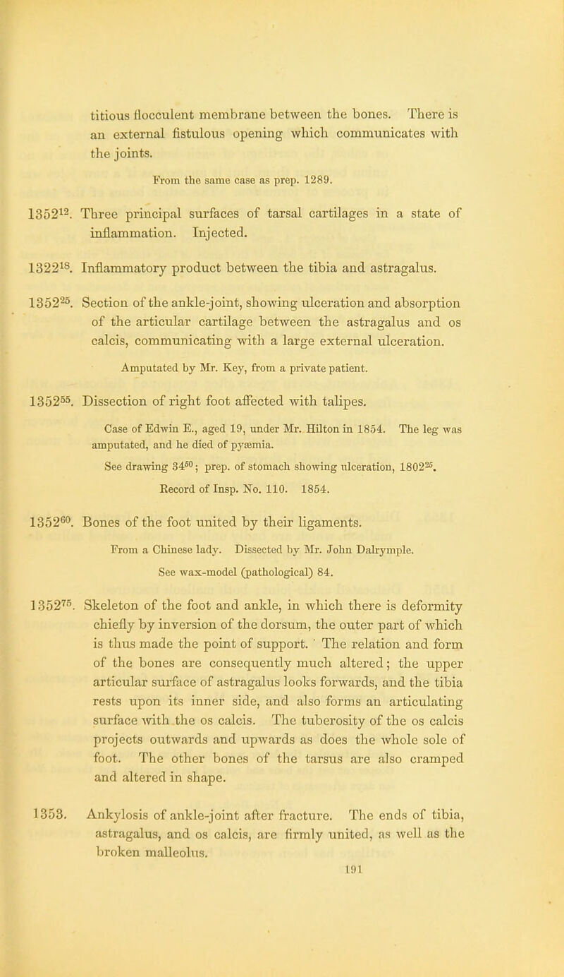 titious flocculent membrane between the bones. There is an external fistulous opening which communicates with the joints. From the same case as prep. 1289. 1352^2. Three principal surfaces of tarsal cartilages in a state of inflammation. Injected. 1322^8. Inflammatory product between the tibia and astragalus. 1352^°. Section of the ankle-joint, showing ulceration and absorption of the articular cartilage between the astragalus and os calcis, communicating with a large external ulceration. Amputated by Mr. Key, from a private patient. 135255. Dissection of right foot affected with talipes. Case of Edwin E., aged 19, under Mr. Hilton in 1854. The leg was amputated, and he died of pyjemia. See drawing 34™; prep, of stomach showing ulceration, 1802^. Record of Insp. Ko. 110. 1854. 1352^0. Bones of the foot united by their ligaments. From a Chinese lady. Dissected by Mr. John Dalrymple. See wax-model (pathological) 84. 1352^. Skeleton of the foot and ankle, in which there is deformity chiefly by inversion of the dorsum, the outer part of which is thus made the point of support. ' The relation and form of the bones are consequently much altered; the upper articular surface of astragalus looks forwards, and the tibia rests upon its inner side, and also forms an articulating surface mth-the os calcis. The tuberosity of the os calcis projects outwards and upwards as does the whole sole of foot. The other bones of the tarsus are also cramped and altered in shape. 1353. Ankylosis of ankle-joint after fracture. The ends of tibia, astragalus, and os calcis, are firmly united, as well as the broken malleolus.