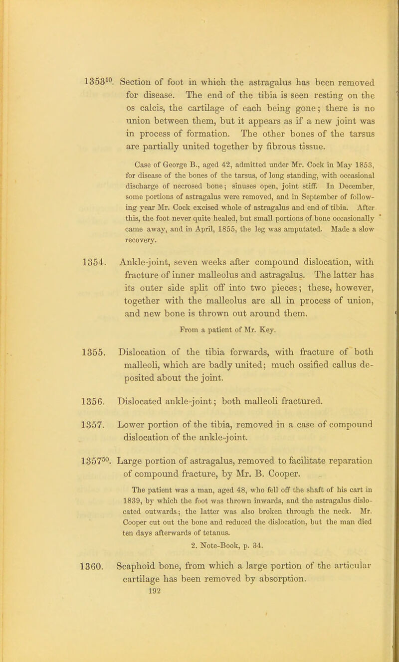 1353^°. Sectiou of foot in which the astragalus has been removed for disease. The end of the tibia is seen resting on the OS calcis, the cartilage of each being gone; there is no tmion between them, but it appears as if a new joint was in process of formation. The other bones of the tarsus are partially united together by fibrous tissue. Case of George B., aged 42, admitted under Mr. Cock in May 1853, for disease of the bones of the tarsus, of long standing, with occasional discharge of necrosed bone; sinuses open, joint stiflF. In December, some portions of astragalus were removed, and in September of follow- ing year Mr. Cock excised whole of astragalus and end of tibia. After this, the foot never quite healed, but small portions of bone occasionally came away, and in April, 1855, the leg was amputated. Made a slow recovery. 1354. Ankle-joint, seven weeks after compound dislocation, with fracture of inner malleolus and astragalus. The latter has its outer side split off into two pieces; these, however, together with the malleolus are all in process of union, and new bone is thrown out around them. From a patient of Mr. Key. 1355. Dislocation of the tibia forwards, with fracture of both malleoli, which are badly united; much ossified callus de- posited about the joint. 1356. Dislocated ankle-joint; both malleoli fractured. 1357. Lower portion of the tibia, removed in a case of compound dislocation of the ankle-joint. 1357^*'. Large portion of astragalus, removed to facilitate reparation of compound fracture, by Mr. B. Cooper. The patient was a man, aged 48, who fell off the shaft of his cart in 1839, by which the foot was thrown inwards, and the astragalus dislo- cated outwards; the latter was also broken through the neck. Mr. Cooper cut out the bone and reduced the dislocation, but the man died ten days afterwards of tetanus. 2. Note-Book, p. 34. 1360. Scaphoid bone, from which a large portion of the articular cartilage has been removed by absorption.