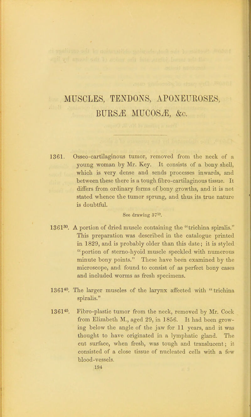 MUSCLES, TENDONS, APONEUROSES, BURSiE MUCOSAE, &c. 1361. Osseo-cartilaginous tumor, removed from the neck of a young woman by Mr. Key. It consists of a bony shell, which is very dense and sends processes inwards, and between these there is a tough fibro-cartilaginous tissue. It differs from ordinary forms of bony growths, and it is not stated whence the tumor sprung, and thus its true natui-e is doubtful. See drawing 37^. 1361^°. A portion of dried muscle contaiaing the trichina spiralis. This preparation was described in the catalogue printed in 1829, and is probably older than this date; it is styled portion of sterno-hyoid muscle speckled with numerous minute bony points. These have been examined by the microscope, and found to consist of as perfect bony cases and included worms as fresh specimens. 1361^. The larger muscles of the larynx affected with trichina spiralis. 1361*^. Fibro-plastic tumor from the neck, removed by Mr. Cock from Elizabeth M., aged 29, in 1856. It had been grow- ing below the angle of the jaw for 11 years, and it was thought to have originated in a lymphatic gland. The cut surface, when fresh, was tough and translucent; it consisted of a close tissue of nucleated cells with a few blood-vessels.