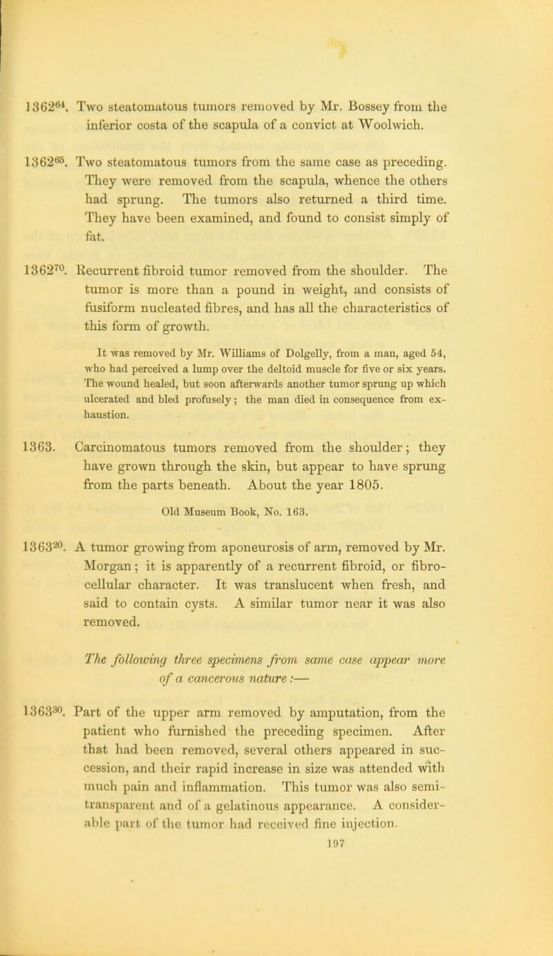 1362**. Two steatomatous tumors removed by Mr. Bosseyfrom the inferior costa of the scapula of a convict at Woolwich. 1362*^. Two steatomatous tumors from the same case as preceding. They were removed from the scapula, whence the others had sprung. The tumors also returned a third time. They have been examined, and found to consist simply of fat. 1362^'^. Eecurrent fibroid tumor removed from the shoulder. The tumor is more than a pound in weight, and consists of ftisiform nucleated fibres, and has all the characteristics of this form of growth. It was removed by Mr. Williams of Dolgelly, from a man, aged 54, who had perceived a lump over the deltoid muscle for five or six years. The wound healed, but soon afterwards another tumor sprung up which ulcerated and bled profusely; the man died in consequence from ex- haustion. 1363. Carciaomatous tumors removed from the shoulder; they have grown through the skin, but appear to have sprung from the parts beneath. About the year 1805. Old Museum Book, No. 163. 1363'^''. A tumor growing from aponeurosis of arm, removed by Mr. Morgan; it is apparently of a recurrent fibroid, or fibro- cellular character. It was translucent when fresh, and said to contain cysts. A similar tumor near it was also removed. The following three specimens from same case appear more of a cancerous nature:— 1363*^. Part of the upper arm removed by amputation, from the patient who ftimished the preceding specimen. After that had been removed, several others appeared in suc- cession, and their rapid increase in size was attended with much pain and inflammation. This tumor was also semi- transparent and of a gelatinous appearance. A consider- able part of the tumor had received fine injection. 1D7