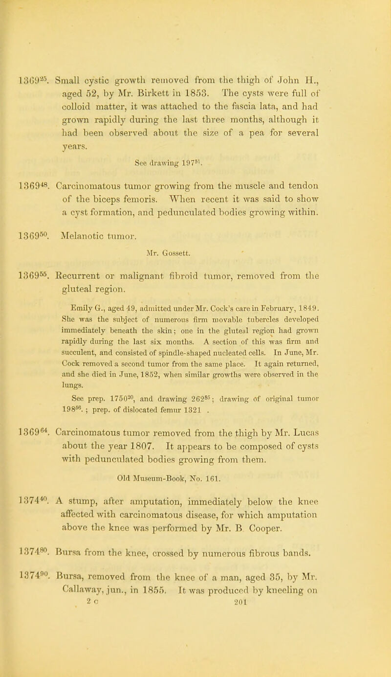 ISGi)-'. Small cystic growth i-euioved from the thigh ol' John H., aged 52, by Mr. Birkett in 1853. The cysts were full of colloid matter, it was attached to the fascia lata, and had groAvn rapidly during the last three months, although it had been observed about the size of a pea for several years. See drawing 197. 1369'*8. Carcinomatous tumor growing from the muscle and tendon of the biceps femoris. When recent it was said to show a cyst formation, and pedunculated bodies growing within. Melanotic tumor. Mr. Gos.sett. 1369°^. Recurrent or malignant fibroid tixmor, removed from the gluteal region. Emily G., aged 49, admitted under Mr. Cock's care in Februarj', 1849. She was the subject of numerous firm movable tubercles developed immediately beneath the skin; one in the gluteal region had gi'own rapidly during the last six months. A section of this was firm and succulent, and consisted of spindle-shaped nucleated cells. In June, Mr. Cock removed a second tumor from the same place. It again returned, and she died in June, 1852, when similar growths were observed in the lungs. See prep. 1750', and drawing 262*'; drawing of original tumor 198^.; prep, of dislocated femur 1321 . 1369^^. Carcinomatous tumor removed from the thigh by Mr. Lucas about the year 1807. It appears to be composed of cysts with pedunculated bodies growing from them. Old Museum-Book, No. 161. 1374'*. A stump, after amputation, immediately below the knee affected with carcinomatous disease, for which amputation above the knee was performed by Mr. B Cooper. 137480. Bursa from the knee, cro.ssed by numerous fibrous bands. 1374o. Bursa, removed from the knee of a man, aged 35, by Mr. Callaway, jun., in 1855. It was produced by kneeling on